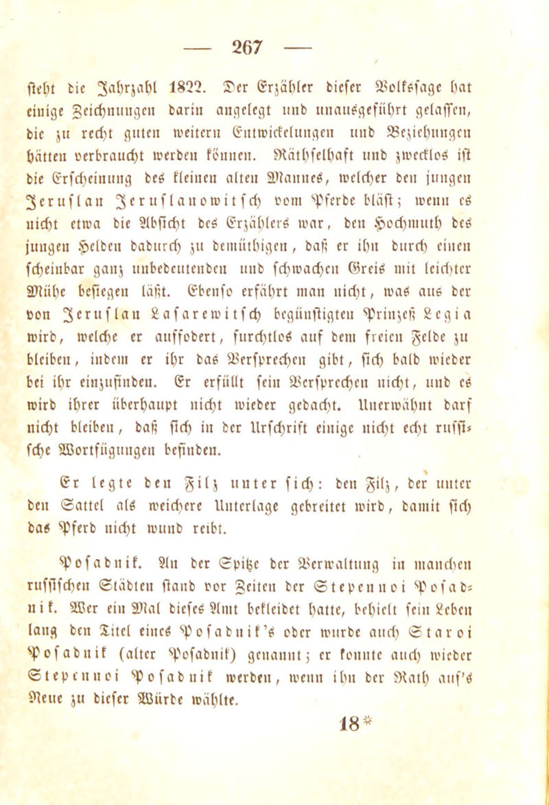 flcllt bie ^ahrjahl 1822. Ser Srjähler biefer Volfsfage ()at einige geichnmtgcn barin angelegt tinb unausgeführt gelaffen, bie jtt red)t guten weitern Sutwid'elungen tmb SSejiehungen hätten eerbraudd werben föuuen. Stäthfelhaft unb jwctfleS ifl bie Srfd)einutig beS fleiucn alten ältautteS, weld)er ben jungen 3eruflau 3<tuUawoto*tft& oom sPferbe bläß; wenn cS nicht etwa bie 2lbßd)t beS SrjälßerS war, ben $ochmuth beS jungen Reiben baburch ju bemuthigen, baß er ihn burch einen fcfjeinbar ganj unbebeutenben unb fd)wad)cu ©reis mit (eid)tcr 2)tül)c befiegeu läßt. Sbenfo erfährt man nirf;t, was aus ber non 3eruflait gafarewitfd) begiinfligten ^Prinjeß Scgi a wirb, welche er auffobert, furdjtloS auf beni freien gelbe ju bleiben, inbein er il)r baS Verfpredjcn gibt, ßd) halb wicber bei ihr einjußnbeu. Sr erfüllt fein Vcrfprcd)cu nicht, unb eS wirb ihrer überhaupt nirf^t wicber gebadit. Unerwähnt barf nicht bleiben, baß fld) in ber Urfd>rift einige nid)t ed)t rufß< ßhe SBortftigungeu beßnben. % Sr legte beu gilj unter fid): ben gilj, ber unter ben Sattel als wcidicre Unterlage gebreitet wirb, bannt ftd) bas ‘pferb nid)t wunb reibt. spofabnif. Sin ber Spitjc ber Verwaltung in manchen ruffifcheit Stabten ftaub rer geilen ber Stepcunei spofab» uif. ®cr eilt SHal bicfeS Slmt befleibet hatte, behielt fein Sieben lang ben Xitel eines ^ofabuif’S ober würbe and) Staroi SPofabttif (alter %'ofabnif) genannt; er fomite and) wicber Stepcnuei spofab nif werben, wenn ihn ber Stad) auf’s Steile ju biefer ßßürbc wählte. 18*