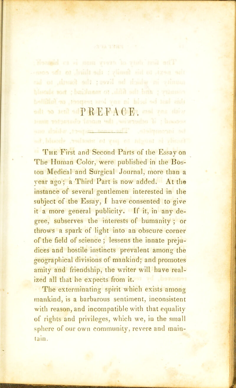 P Tv E F A 0 E. The First and Second Paris of (he Essay on The Human Color, were published in the Bos- ton Medical and Surgical Journal, more than a year ago; a Third Part is now added. At the instance of several gentlemen interested in the subject of the Essay, I have consented to give it a more general publicity. If it, in any de- gree, subserves the interests of humanity ; or throws a spark of light into an obscure corner of the field of science ; lessens the innate preju- dices and hostile instincts prevalent among the geographical divisions of mankind; and promotes amity and friendship, the writer will have real- ized all that he expects from it. The exterminating spirit which exists among mankind, is a barbarous sentiment, inconsistent with reason, and incompatible with that equality of rights and privileges, which we, in the small sphere of our own community, revere and main- tain.