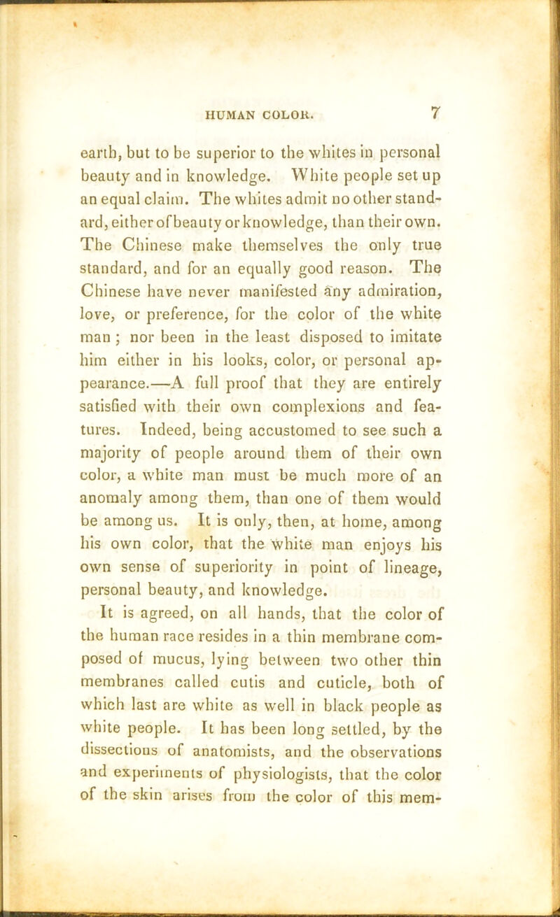 earth, but to be superior to the whites in personal beauty and in knowledge. White people set up an equal claim. The whites admit no other stand- ard, either of beauty or knowledge, than their own. The Chinese make themselves the only true standard, and for an equally good reason. The Chinese have never manifested any admiration, love, or preference, for the color of the white man ; nor been in the least disposed to imitate him either in his looks, color, or personal ap- pearance.—A full proof that they are entirely satisfied with their own complexions and fea- tures. Indeed, being accustomed to see such a majority of people around them of their own color, a white man must be much more of an anomaly among them, than one of them would be among us. It is only, then, at home, among his own color, that the white man enjoys his own sense of superiority in point of lineage, personal beauty, and knowledge. It is agreed, on all hands, that the color of the human race resides in a thin membrane com- posed of mucus, lying between two other thin membranes called cutis and cuticle, both of which last are white as well in black people as white people. It has been long settled, by the dissections of anatomists, and the observations and experiments of physiologists, that the color of the skin arises from the color of this mem-