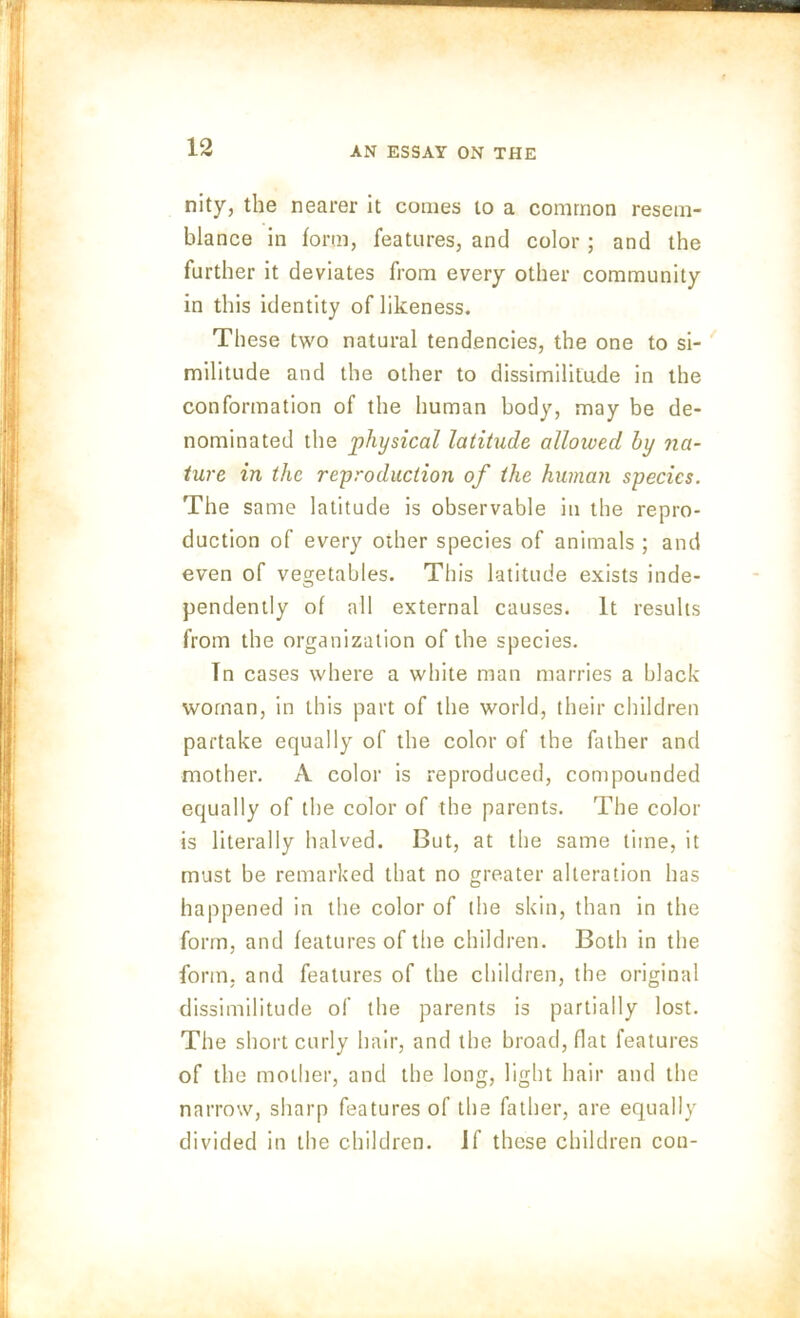 nity, the nearer it conies to a common resem- blance in form, features, and color; and the further it deviates from every other community in this identity of likeness. These two natural tendencies, the one to si- militude and the other to dissimilitude in the conformation of the human body, may be de- nominated the physical latitude allowed by na- ture in the reproduction of the human species. The same latitude is observable in the repro- duction of every other species of animals ; and even of vegetables. This latitude exists inde- pendently of all external causes. It results from the organization of the species. Tn cases where a white man marries a black woman, in this part of the world, their children partake equally of the color of the father and mother. A color is reproduced, compounded equally of the color of the parents. The color is literally halved. But, at the same time, it must be remarked that no greater alteration has happened in the color of the skin, than in the form, and features of the children. Both in the form, and features of the children, the original dissimilitude of the parents is partially lost. The short curly hair, and the broad, flat features of the mother, and the long, light hair and the narrow, sharp features of the father, are equally divided in the children. If these children cou-