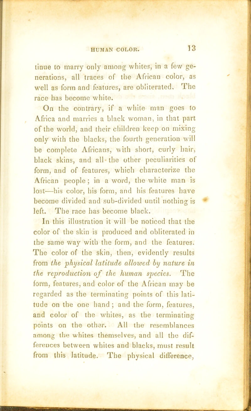 tinue to marry only among whites, in a few ge- nerations, all traces of the African color, as well as form and features, are obliterated. The race has become white. On the contrary, if a white man goes to Africa and marries a black woman, in that part of the world, and their children keep on mixing only with the blacks, the fourth generation will be complete Africans, with short, curly hair, black skins, and all* the other peculiarities of form, and of features, which characterize the African people ; in a word, the white man is lost—his color, his form, and his features have become divided and sub-divided until nothin^is O left. The race has become black. In this illustration it will be noticed that the color of the skin is produced and obliterated in the same way with the form, and the features. The color of the skin, then, evidently results from the physical latitude allowed by nature in the reproduction of the human species. The form, features, and color of the African may be regarded as the terminating points of this lati- tude on the one hand; and the form, features, and color of the whites, as the terminating points on the other. All the resemblances among the whites themselves, and all the dif- ferences between whiles and blacks, must result from this latitude. The physical difference,