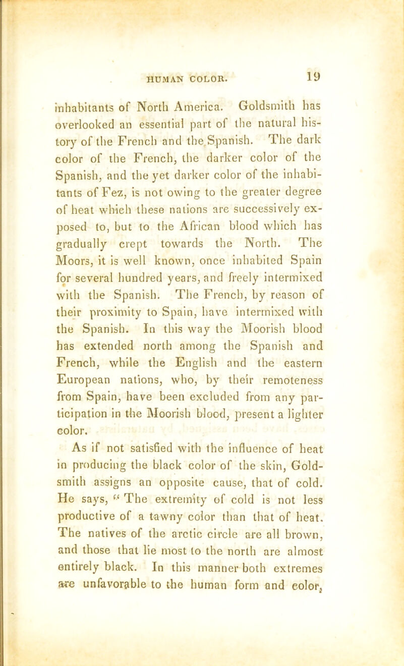 inhabitants of North America. Goldsmith has overlooked an essential part of the natural his- tory of the French and the.Spanish. The dark color of the French, the darker color of the Spanish, and the yet darker color of the inhabi- tants of Fez, is not owing to the greater degree of heat which these nations are successively ex- posed to, but to the African blood which has gradually crept towards the North. The Moors, it is well known, once inhabited Spain for several hundred years, and freely intermixed with the Spanish. The French, by reason of their proximity to Spain, have intermixed with the Spanish. In this way the Moorish blood has extended north among the Spanish and French, while the English and the eastern European nations, who, by their remoteness from Spain, have been excluded from any par- ticipation in the Moorish blood, present a lighter color. As if not satisfied with the influence of heat in producing the black color of the skin, Gold- smith assigns an opposite cause, that of cold. He says, “ The extremity of cold is not less productive of a tawny color than that of heat. The natives of the arctic circle are all brown, and those that lie most to the north are almost entirely black. In this manner both extremes are unfavorable to the human form and eolor, 2