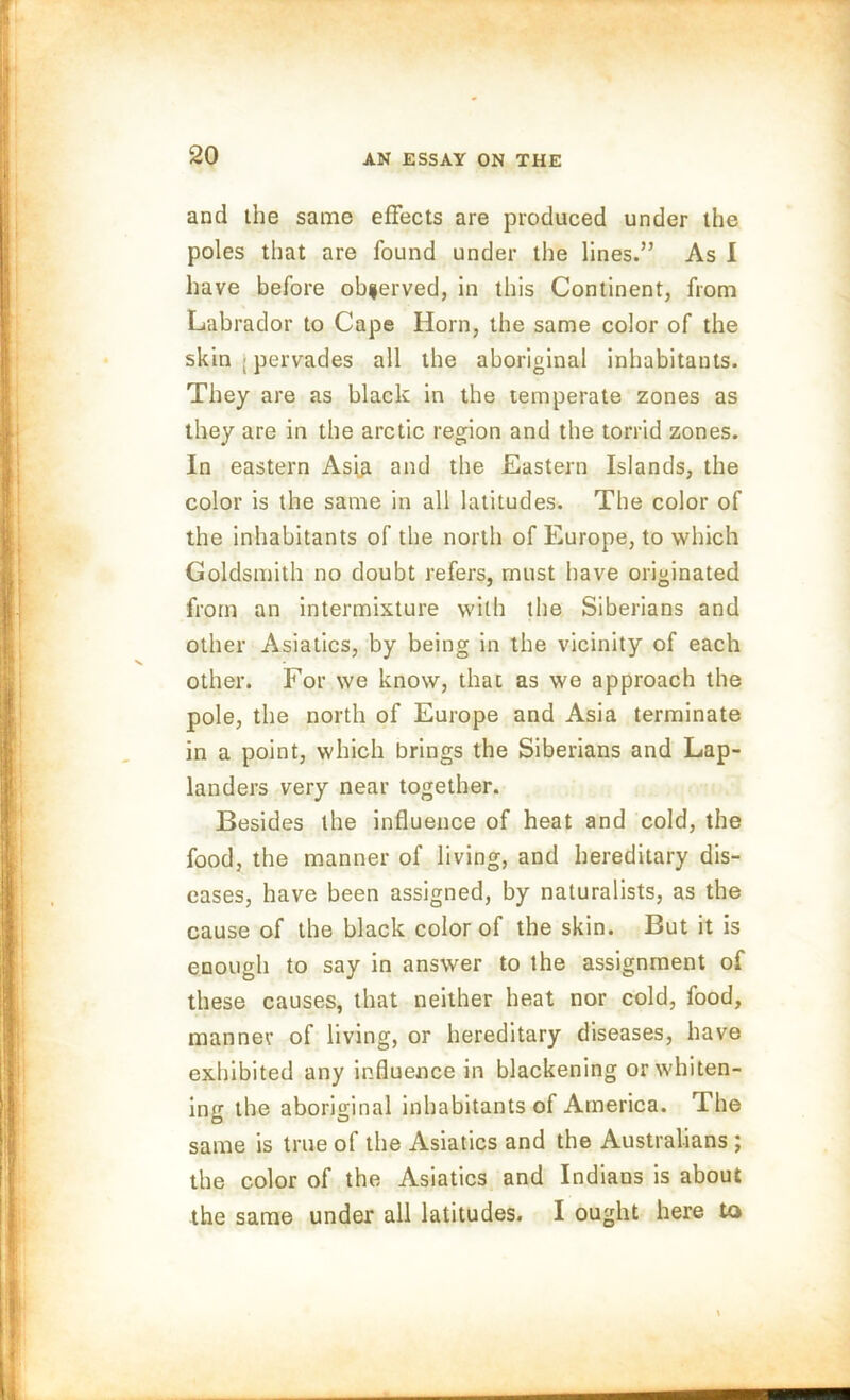 and the same effects are produced under the poles that are found under the lines.” As I have before obferved, in this Continent, from Labrador to Cape Horn, the same color of the skin ; pervades all the aboriginal inhabitants. They are as black in the temperate zones as they are in the arctic region and the torrid zones. In eastern Asiji and the Eastern Islands, the color is the same in all latitudes. The color of the inhabitants of the north of Europe, to which Goldsmith no doubt refers, must have originated from an intermixture with the Siberians and other Asiatics, by being in the vicinity of each other. For we know, that as we approach the pole, the north of Europe and Asia terminate in a point, which brings the Siberians and Lap- landers very near together. Besides the influence of heat and cold, the food, the manner of living, and hereditary dis- eases, have been assigned, by naturalists, as the cause of the black color of the skin. But it is enough to say in answer to the assignment of these causes, that neither heat nor cold, food, manner of living, or hereditary diseases, have exhibited any influence in blackening or whiten- ing the aboriginal inhabitants of America. The same is true of the Asiatics and the Australians ; the color of the Asiatics and Indians is about the same under all latitudes. I ought here to