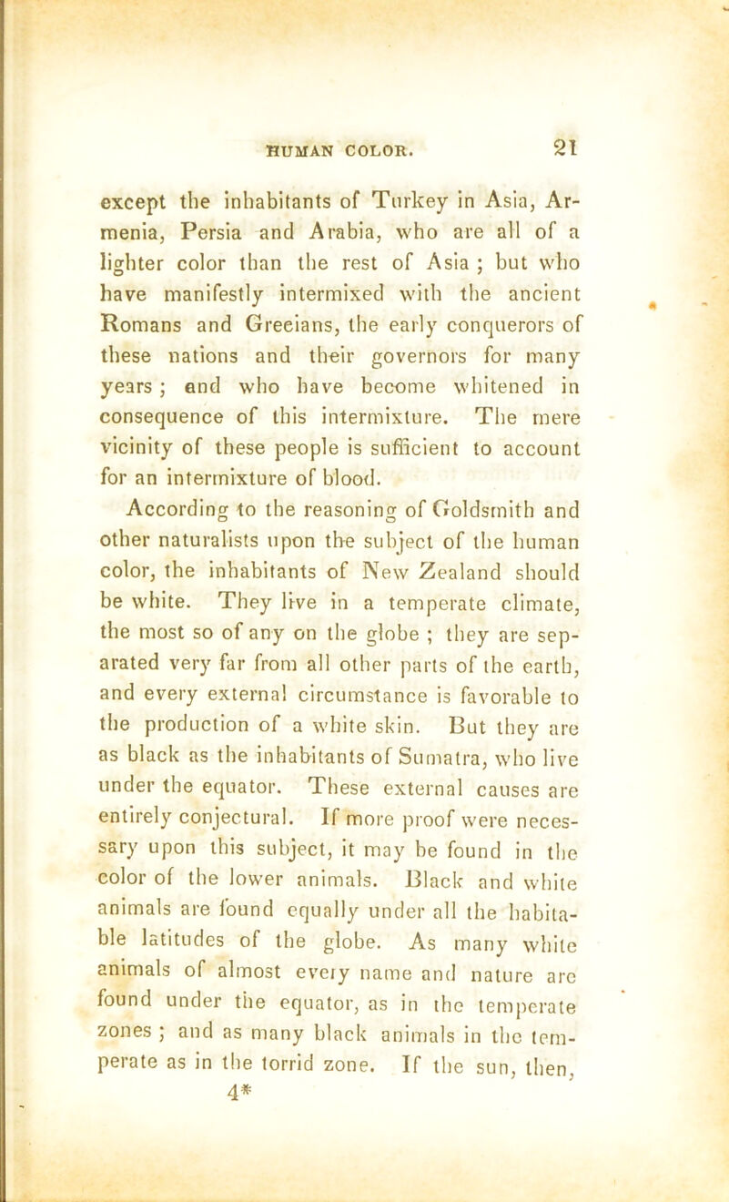 except the inhabitants of Turkey in Asia, Ar- menia, Persia and Arabia, who are all of a lighter color than the rest of Asia ; but who have manifestly intermixed with the ancient Romans and Grecians, the early conquerors of these nations and their governors for many years ; end who have become whitened in consequence of this intermixture. The mere vicinity of these people is sufficient to account for an intermixture of blood. According to the reasoning of Goldsmith and other naturalists upon the subject of the human color, the inhabitants of New Zealand should be white. They live in a temperate climate, the most so of any on the globe ; they are sep- arated very far from all other parts of the earth, and every externa! circumstance is favorable to the production of a white skin. But they are as black as the inhabitants of Sumatra, who live under the equator. These external causes are entirely conjectural. If more proof were neces- sary upon this subject, it may be found in the color of the lower animals. Black and while animals are found equally under all the habita- ble latitudes of the globe. As many white animals of almost every name and nature arc found under the equator, as in the temperate zones ; and as many black animals in the tem- perate as in the torrid zone. If the sun, then, 4*