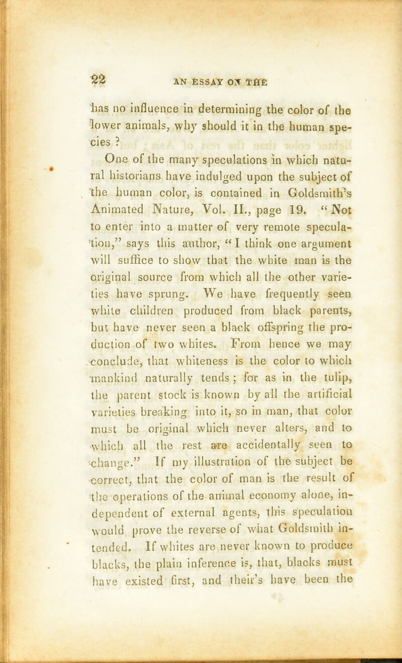 lias no influence in determining the color of the lower animals, why should it in the human spe- cies ? One of the many speculations in which natu- ral historians have indulged upon the subject of the human color, is contained in Goldsmith’s Animated Nature, Vol. II., page 19. “Not to enter into a matter of very remote specula- tion,” says this author, “I think one argument will suffice to show that the white man is the original source from which all the other varie- ties have sprung. We have frequently seen while children produced from black parents-, but have never seen a black offspring the pro- duction of two whites. From hence we may .conclude, that whiteness is the color to which mankind naturally tends ; for as in the tulip, the parent stock is known by all the artificial varieties breaking into it, so in man, that color must be original which never alters, and to which all the rest are accidentally seen to •change.” If my illustration of the subject be correct, that the color of man is the result of the operations of the animal economy alone, in- dependent of external agents, this speculation would prove the reverse of what Goldsmith in- tended. If whites are never known to produce blacks, the plain inference is, that, blacks must have existed first, and their’s have been the