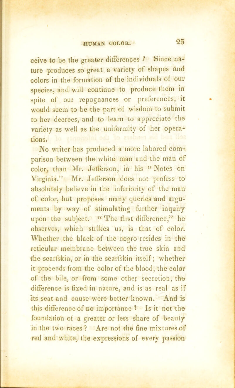 ceive to be the greater differences ? Since na- ture produces so great a variety of shapes and colors in the formation ol the individuals of our species, and will continue to produce them in spite of our repugnances or preferences, it would seem to be the part of wisdom to submit to her decrees, and to learn to appreciate the variety as well as the uniformity of her opera- tions. No writer has produced a more labored com- parison between the white man and the man of color, than Mr. Jefferson, in his “ Notes on Virginia.” Mr. Jefferson does not profess to absolutely believe in the inferiority of the man of color, but proposes many queries and argu- ments by way of stimulating further inquiry upon the subject. “ The first difference,” he observes, which strikes us, is that of color. Whether the black of the negro resides in the reticular membrane between the true skin and the scarfskin, or in the scarfskin itself; whether it proceeds from the color of the blood, the color of the bile, or from some other secretion, the difference is fixed in nature, and is as real as if its seat and cause were belter known. And is this difference of no importance 1 Is it not the foundation of a greater or less share of beauty in the two races ? Are not die fine mixtures of red and white, the expressions of every passion