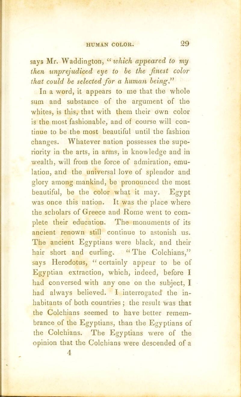 says Mr. Waddington, “ ivhich appeared to my then unprejudiced eye to he the finest color that could he selected for a human being.” In a word, it appears to me that the whole sum and substance of the argument of the whites, is this, that with them their Own color is the most fashionable, and of course will con- tinue to be the most beautiful until the fashion changes. Whatever nation possesses the supe- riority in the arts, in arms, in knowledge and in wealth, will from the force of admiration, emu- lation, and the universal love of splendor and glory among mankind, be pronounced the most beautiful, be the color what it may. Egypt was once this nation. It was the place where the scholars of Greece and Rome went to com- plete their education. The monuments of its ancient renown still continue to astonish us. The ancient Egyptians were black, and their hair short and curling. “ The Colchians,” says Herodotus, “ certainly appear to be of Egyptian extraction, which, indeed, before I had conversed with any one on the subject, I had always believed. I interrogated' the in- habitants of both countries ; the result was that the Colchians seemed to have better remem- brance of the Egyptians, than the Egyptians of the Colchians. The Egyptians were of the opinion that the Colchians were descended of a 4