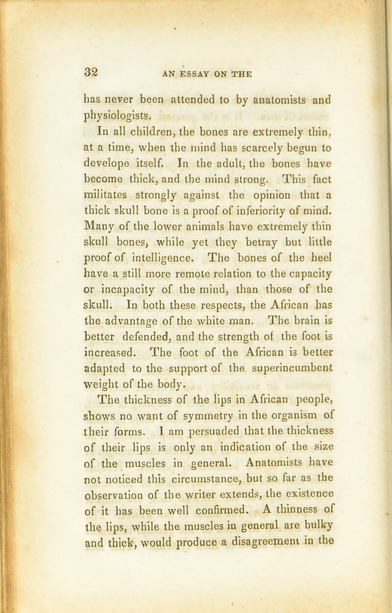 has never been attended to by anatomists and physiologists. In all children, the bones are extremely thin, at a time, when the mind has scarcely begun to develope itself. In the adult, the bones have become thick, and the mind strong. This fact militates strongly against the opinion that a thick skull bone is a proof of inferiority of mind. Many of the lower animals have extremely thin skull bones, while yet they betray but little proof of intelligence. The bones of the heel have a still more remote relation to the capacity or incapacity of the mind, than those of the skull. In both these respects, the African has the advantage of the white man. The brain is better defended, and the strength of the foot is increased. The foot of the African is better adapted to the support of the superincumbent weight of the body. The thickness of the lips in African people, shows no want of symmetry in the organism of their forms. 1 am persuaded that the thickness of their lips is only an indication of the size of the muscles in general. Anatomists have not noticed this circumstance, but so far as the observation of the writer extends, the existence of it has been well confirmed. A thinness of the lips, while the muscles in general are bulky and thick, would produce a disagreement in the