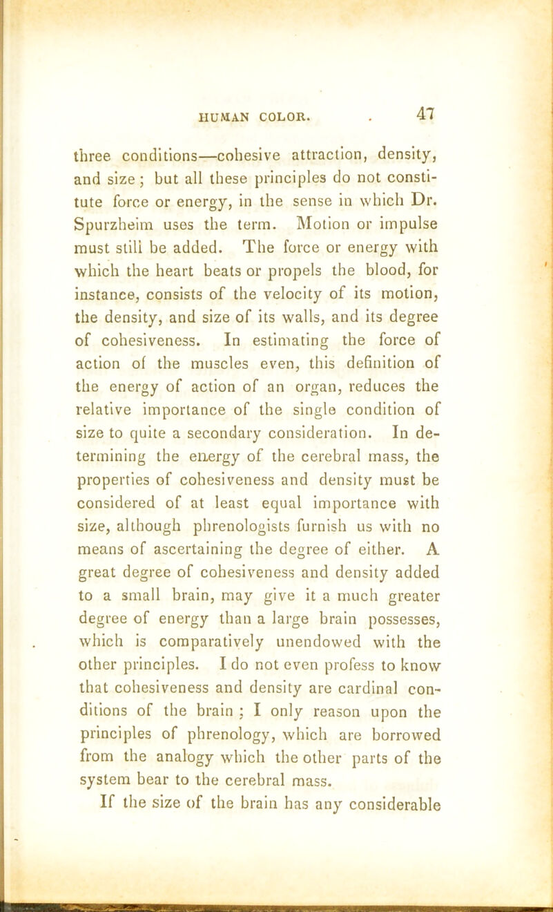 three conditions—cohesive attraction, density, and size ; but all these principles do not consti- tute force or energy, in the sense in which Dr. Spurzheim uses the term. Motion or impulse must still be added. The force or energy with which the heart beats or propels the blood, for instance, consists of the velocity of its motion, the density, and size of its walls, and its degree of cohesiveness. In estimating the force of action of the muscles even, this definition of the energy of action of an organ, reduces the relative importance of the single condition of size to quite a secondary consideration. In de- termining the energy of the cerebral mass, the properties of cohesiveness and density must be considered of at least equal importance with size, although phrenologists furnish us with no means of ascertaining the degree of either. A great degree of cohesiveness and density added to a small brain, may give it a much greater degree of energy than a large brain possesses, which is comparatively unendowed with the other principles. I do not even profess to know that cohesiveness and density are cardinal con- ditions of the brain : I only reason upon the principles of phrenology, which are borrowed from the analogy which the other parts of the system bear to the cerebral mass. If the size of the brain has any considerable