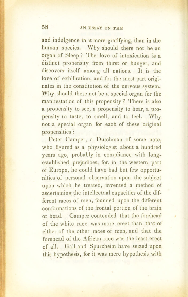 and indulgence in it more gratifying, than in the human species. Why should there not be an organ of Sleep ? The love of intoxication is a distinct propensity from thirst or hunger, and discovers itself among all nations. It is the love of exhiliration, and for the most part origi- nates in the constitution of the nervous system. Why should there not be a special organ for the manifestation of this propensity? There is also a propensity to see, a propensity to hear, a pro- pensity to taste, to smell, and to feel. Why not a special organ for each of these original propensities ? Peter Camper, a Dutchman of some note, who figured as a physiologist about a hundred years ago, probably in compliance with long- established prejudices, for, in the western part of Europe, he could have had but few opportu- nities of personal observation upon the subject upon which he treated, invented a method of ascertaining the intellectual capacities of the dif- ferent races of men, founded upon the different conformations of the frontal portion of the brain or head. Camper contended that the forehead of the white race was more erect than that of either of the other races of men, and that the forehead of the African race was the least erect of all. Gall and Spurzheim have seized upon this hypothesis, for it was mere hypothesis with