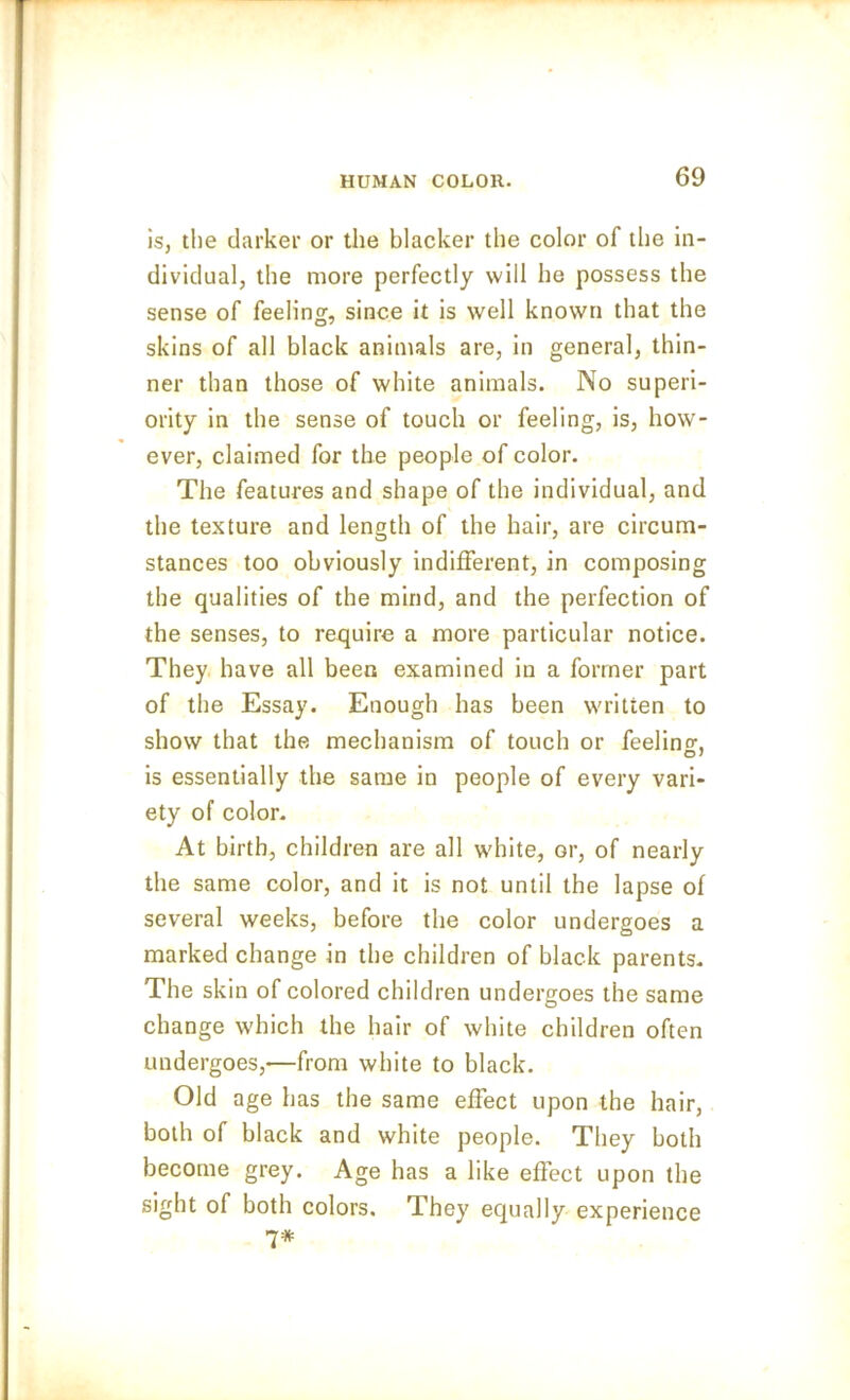 is, the darker or the blacker the color of the in- dividual, the more perfectly will he possess the sense of feeling, since it is well known that the skins of all black animals are, in general, thin- ner than those of white animals. No superi- ority in the sense of touch or feeling, is, how- ever, claimed for the people of color. The features and shape of the individual, and the texture and length of the hair, are circum- stances too obviously indifferent, in composing the qualities of the mind, and the perfection of the senses, to require a more particular notice. They have all been examined in a former part of the Essay. Enough has been written to show that the mechanism of touch or feeling is essentially the same in people of every vari- ety of color. At birth, children are all white, or, of nearly the same color, and it is not until the lapse of several weeks, before the color undergoes a marked change in the children of black parents. The skin of colored children undergoes the same change which the hair of white children often undergoes,—from white to black. Old age has the same effect upon the hair, both of black and white people. They both become grey. Age has a like effect upon the sight of both colors. They equally experience 7*