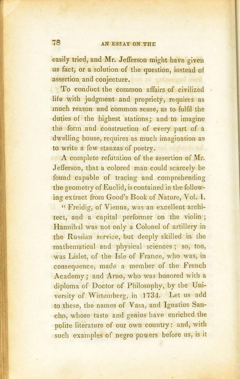 easily tried, and Mr. Jefferson might have given us fact, or a solution of the question, instead of assertion and conjecture. To conduct the common affairs of civilized life with judgment and propriety, requires as much reason and common sense, as to fulfil the duties of the highest stations; and to imagine the form and construction of every part of a dwelling house, requires as much imagination as to write a few stanzas of poetry. A complete refutation of the assertion of Mr. Jefferson, that a colored man could scarcely be found capable of tracing and comprehending the geometry of Euclid, is contained in the follow- ing extract from Good’s Book of Nature, Aol. 1. “ Freidig, of Vienna, was an excellent archi- tect, and a capital performer on the violin ; Hannibal was not only a Colonel of artillery in the Russian service, but deeply skilled in the mathematical and physical sciences ; so, too, was Lislet, of the Isle of France, who was, in consequence, made a member of the French Academy; and Arno, who was honored with a diploma of Doctor of Philosophy, by the Uni- versity of Wirtemberg, in 1734. Let us add to these, the names of Vasa, and Ignatius San- cho, whose taste and genius have enriched the polite literature of our own country: and, with such examples of negro powers before us, is it