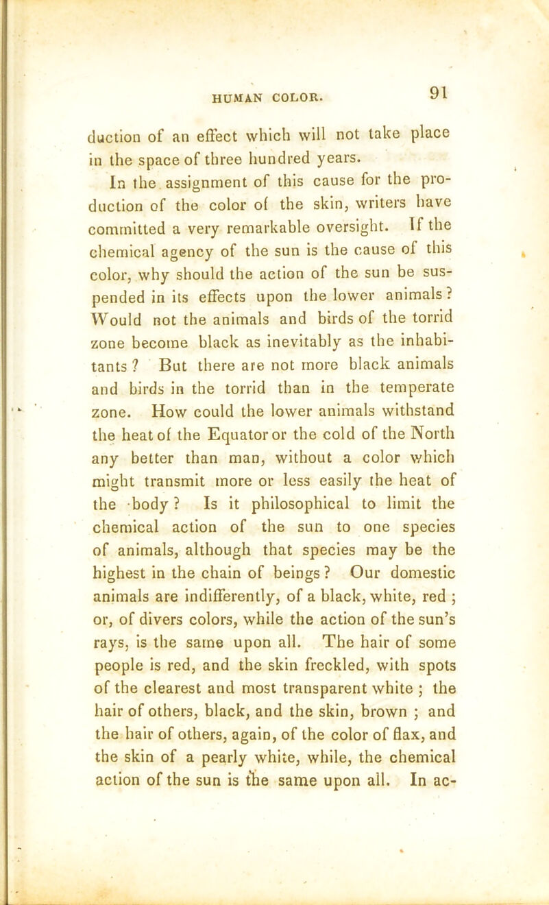 duction of an effect which will not take place in the space of three hundred years. In the assignment of this cause for the pro- duction of the color of the skin, writers have committed a very remarkable oversight. If the chemical agency of the sun is the cause of this color, why should the action of the sun be sus- pended in its effects upon the lower animals ? Would not the animals and birds of the torrid zone become black as inevitably as the inhabi- tants ? But there are not more black animals and birds in the torrid than in the temperate zone. How could the lower animals withstand the heat of the Equator or the cold of the North any better than man, without a color which might transmit more or less easily the heat of the body? Is it philosophical to limit the chemical action of the sun to one species of animals, although that species may be the highest in the chain of beings ? Our domestic animals are indifferently, of a black, white, red ; or, of divers colors, while the action of the sun’s rays, is the same upon all. The hair of some people is red, and the skin freckled, with spots of the clearest and most transparent white ; the hair of others, black, and the skin, brown ; and the hair of others, again, of the color of flax, and the skin of a pearly white, while, the chemical action of the sun is the same upon all. In ac-