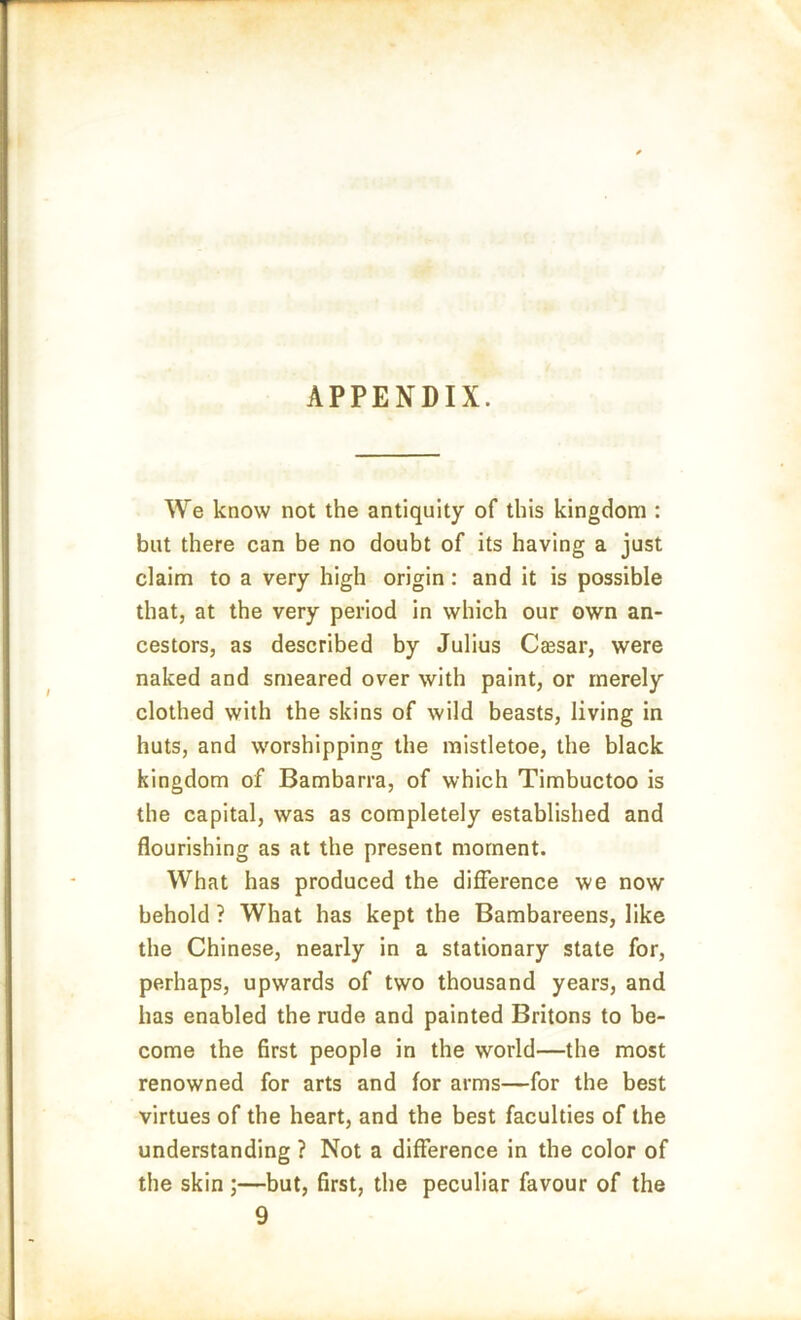 APPENDIX. We know not the antiquity of this kingdom : but there can be no doubt of its having a just claim to a very high origin: and it is possible that, at the very period in which our own an- cestors, as described by Julius Caesar, were naked and smeared over with paint, or merely clothed with the skins of wild beasts, living in huts, and worshipping the mistletoe, the black kingdom of Bambarra, of which Timbuctoo is the capital, was as completely established and flourishing as at the present moment. What has produced the difference we now behold ? What has kept the Bambareens, like the Chinese, nearly in a stationary state for, perhaps, upwards of two thousand years, and has enabled the rude and painted Britons to be- come the first people in the world—the most renowned for arts and for arms—for the best virtues of the heart, and the best faculties of the understanding ? Not a difference in the color of the skin ;—but, first, the peculiar favour of the