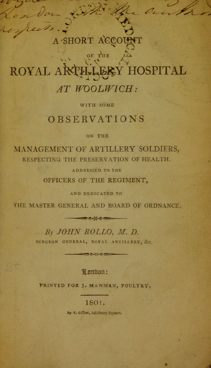 ' «y A'SHORT ^GgOI^T OF T^HE •>A , A ROYAL Aitd?tLLE^Y HOSPITAL w;<> AT WOOLWICH: WITH SOME OBSERVATIONS 1% s.: ON THE MANAGEMENT OF ARTILLERY SOLDIERS, RESPECTING THE PRESERVATION OF HEALTH. ADDRESSED TO THE OFFICERS OF THE REGIMENT, AND DEDICATED TO THE MASTER GENERAL AND BOARD OF ORDNANCE. By JOHN HOLLO, M, D. SURGEON GENERAL, ROYAL ARTILLERY, &C. Eonoon: Printed for j. mawman, poultry, 1601. iif T. Gillet, Saliihury<S<iuarc«