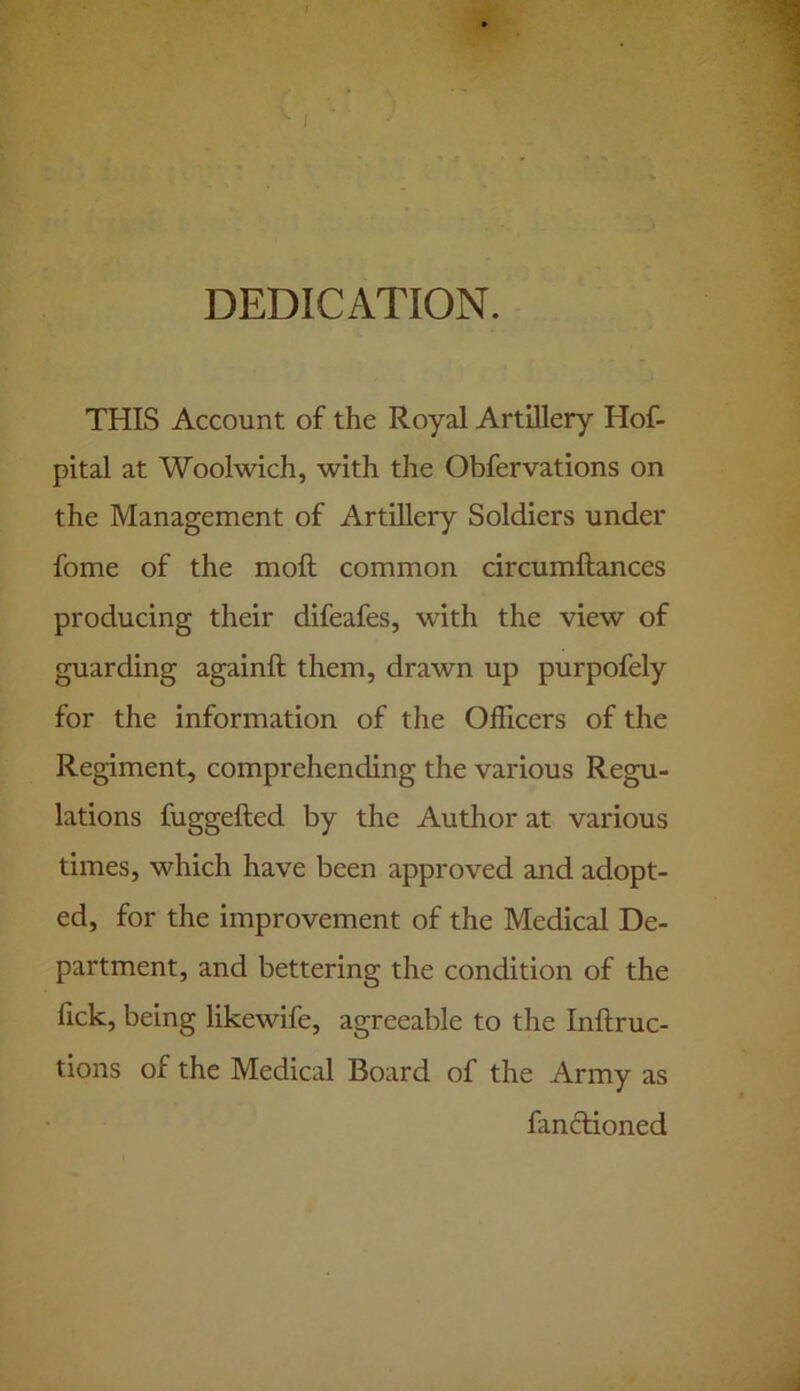 V I f DEDICATION. THIS Account of the Royal Artillery Hof- pital at Woolwich, with the Obfervations on the Management of Artillery Soldiers under fome of the moft common circumftances producing their difeafes, with the view of guarding againft them, drawn up purpofely for the information of the Officers of the Regiment, comprehending the various Regu- lations fuggefted by the Author at various times, which have been approved and adopt- ed, for the improvement of the Medical De- partment, and bettering the condition of the fick, being likewife, agreeable to the Inftruc- tions of the Medical Board of the Army as fanftioned