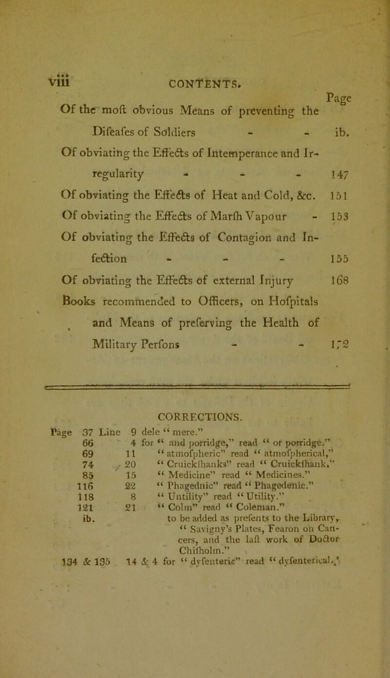 Page Of the moft obvious Means of preventing the Difeafes of Soldiers - - ib. Of obviating the Effefts of Intemperance and Ir- regularity - - _ 147 Of obviating the Effefts of Heat and Cold, &c. 151 Of obviating the Effefts of Marfh Vapour - 153 Of obviating the Effefts of Contagion and In- feftion - - - 155 Of obviating the Effefts of external Injury l68 Books recommended to Officers, on Hofpitals and Means of preferving the Health of Military Perfons - - 1,2 CORRECTIONS. Rage 37 Line 9 dele “ mere.” 66 4 for “ and porridge,” read “ or porridge.” 69 11 “ atniofpheric” read “ atmof[)herical,’* 74 y 20 “ Cruicklhanks” read “ Cruicklhaiik.” 85 ^ 15 “ Medicine” read “ Medicines.” 116 22 “ Phagednic” read “ Phagedenic.” 118 8 “ Untility” read “Utility.” 121 21 : “ Colin” read “ Coleman.” ib. to be added a-s prefents to the Library, “ Savigny’s Plates, Fearon on Can- cers, and the laft work of Dofior Chilholin.” \ 134 & 135 14 <1- 4 for “ dyfenterie” read “ dyfenterica!.,'