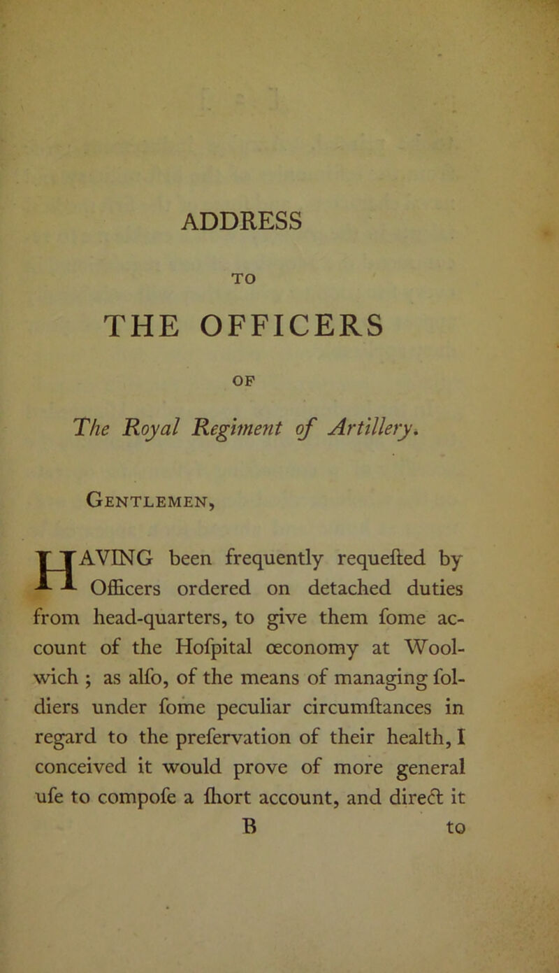 ADDRESS TO THE OFFICERS OP The Royal Regiment of Artillery. Gentlemen, T TAVING been frequently requefted by Officers ordered on detached duties from head-quarters, to give them fome ac- count of the Hofpital ceconomy at Wool- wich ; as alfo, of the means of managing fol- diers under fome peculiar circumftances in regard to the prefervation of their health, I conceived it would prove of more general ufe to compofe a Ihort account, and dired it B to