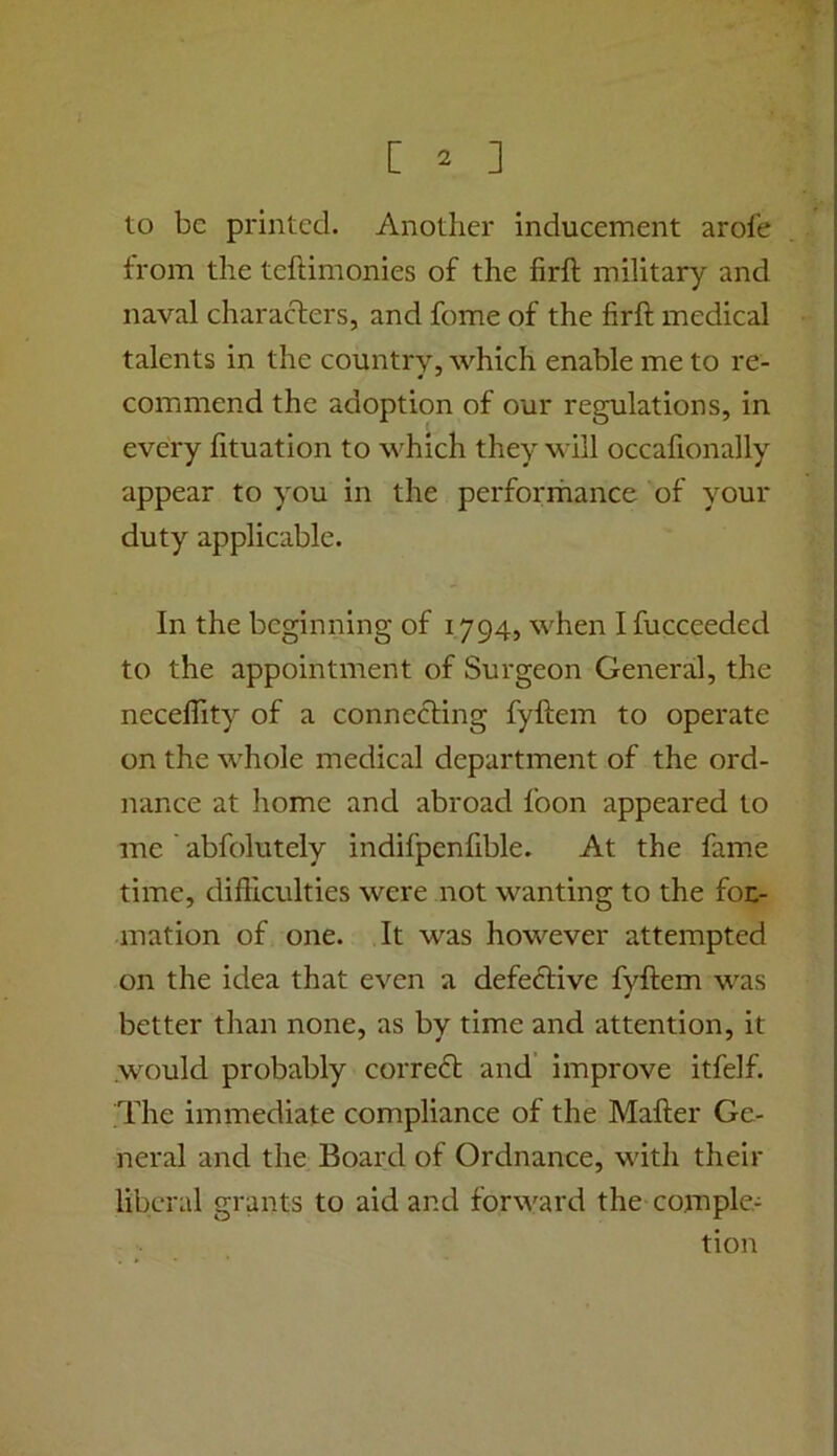 to be printed. Another inducement arofe from the teftimonies of the firll military and naval characters, and fome of the firft medical talents in the country, which enable me to re- commend the adoption of our regulations, in every fituation to which they will occafionally appear to you in the perforrhance of your duty applicable. In the beginning of 1794, when I fucceeded to the appointment of Surgeon General, the neceffity of a connecting fyftem to operate on the whole medical department of the ord- nance at home and abroad foon appeared to me abfolutely indifpenfible. At the fame time, difficulties were not wanting to the for- mation of one. It was however attempted on the idea that even a defective fyftem was better than none, as by time and attention, it >vould probably correfl and improve itfelf. The immediate compliance of the Mafter Ge- neral and the Board of Ordnance, with their liberal grants to aid and forward the comple- tion