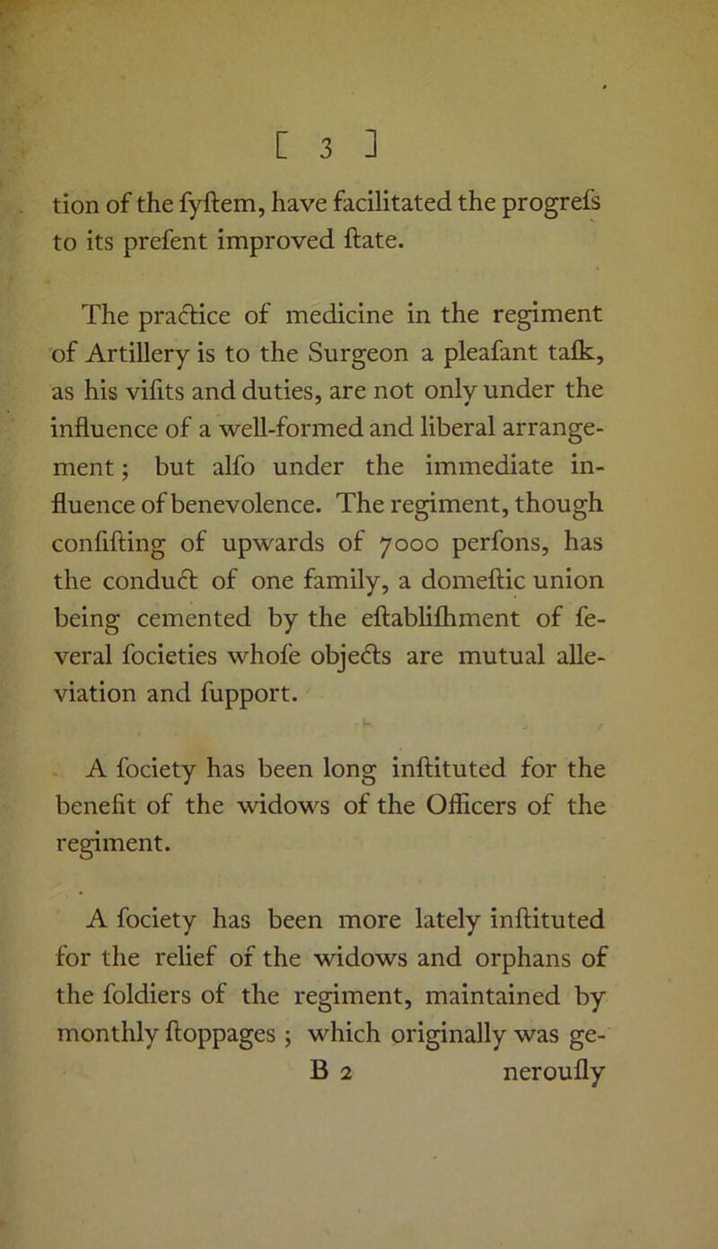 tion of the fyftem, have facilitated the progrefs to its prefent improved ftate. The practice of medicine in the regiment of Artillery is to the Surgeon a pleafant talk, as his vilits and duties, are not only under the influence of a well-formed and liberal arrange- ment ; but alfo under the immediate in- fluence of benevolence. The regiment, though confifting of upwards of 7000 perfons, has the conduft of one family, a domeftic union being cemented by the eftablilhment of fe- veral focieties whofe objefts are mutual alle- viation and fupport. A fociety has been long inftituted for the benefit of the widows of the Officers of the regiment. A fociety has been more lately inftituted for the relief of the widows and orphans of the foldiers of the regiment, maintained by monthly ftoppages ; which originally was ge- B 2 neroufly