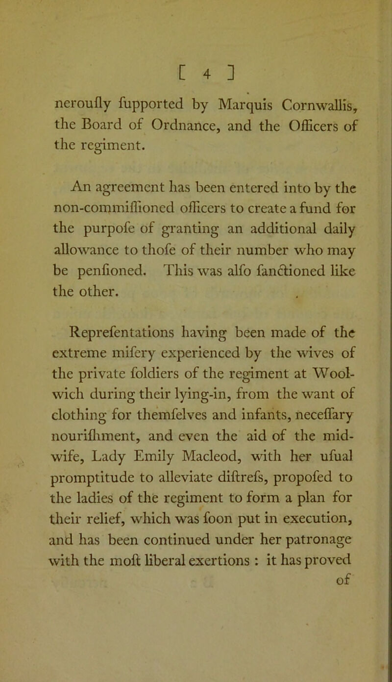 neroufly fupported by Marquis Cornwallis, the Board of Ordnance, and the Officers of the regiment. An agreement has been entered into by the non-commiffioned officers to create a fund for the purpofe of granting an additional daily allowance to thofe of their number who may be penhoned. This was alfo fanclioned like the other. Reprefentations having been made of the extreme mifery experienced by the wives of the private foldiers of the regiment at Wool- wich during their lying-in, from the want of clothing for themfelves and infants, neceffary nourifliment, and even the aid of the mid- wife, Lady Emily Macleod, with her ufual promptitude to alleviate diftrefs, propofed to the ladies of the regiment to form a plan for their relief, which was foon put in execution, and has been continued under her patronage with the moft liberal exertions : it has proved