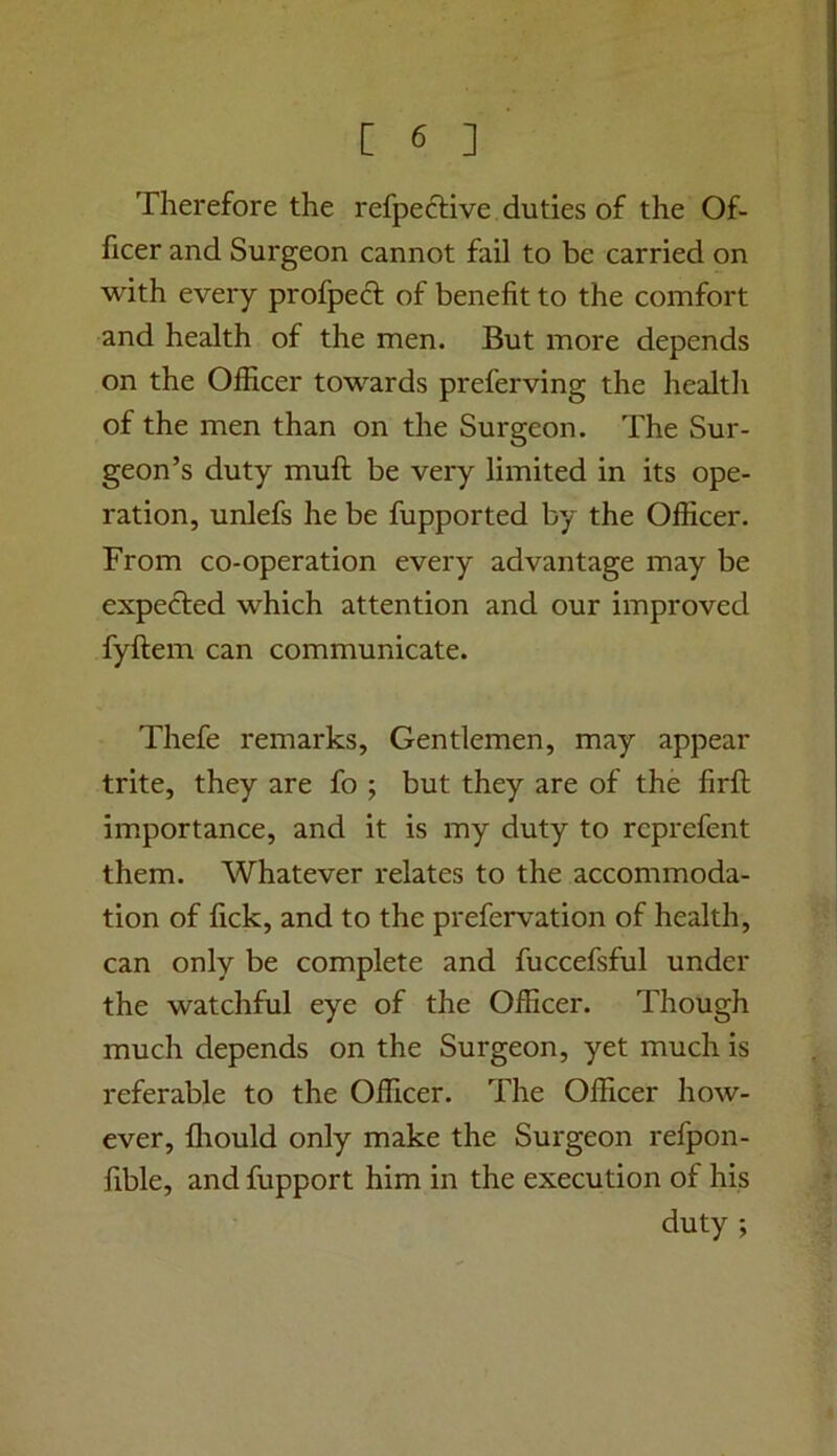 Therefore the refpeftive duties of the Of- ficer and Surgeon cannot fail to be carried on with every profpecl of benefit to the comfort and health of the men. But more depends on the Officer towards preferving the healtli of the men than on the Surgeon. The Sur- geon’s duty muft be very limited in its ope- ration, unlefs he be fupported by the Officer. From co-operation every advantage may be expected which attention and our improved fyftem can communicate. Thefe remarks. Gentlemen, may appear trite, they are fo ; but they are of the firfl importance, and it is my duty to rcprefent them. Whatever relates to the accommoda- tion of fick, and to the prefervation of health, can only be complete and fuccefsful under the watchful eye of the Officer. Though much depends on the Surgeon, yet much is referable to the Officer. The Officer how- ever, ffiould only make the Surgeon refpon- fible, and fupport him in the execution of his duty