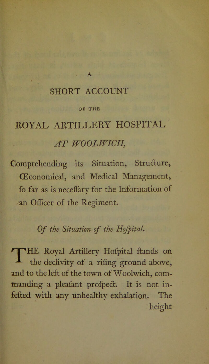 A SHORT ACCOUNT OF THE ROYAL ARTILLERY HOSPITAL AT WOOLWICH, Comprehending its Situation, Structure, (Economical, and Medical Management, fo far as is neceffary for the Information of an Officer of the Regiment. Of the Situation of the Hofpital. ^ I 'HE Royal Artillery Hofpital ftands on the declivity of a rifmg ground above, and to the left of the town of Woolwich, com- manding a pleafant profpeft. It is not in- fefted with any unhealthy exhalation. The height /