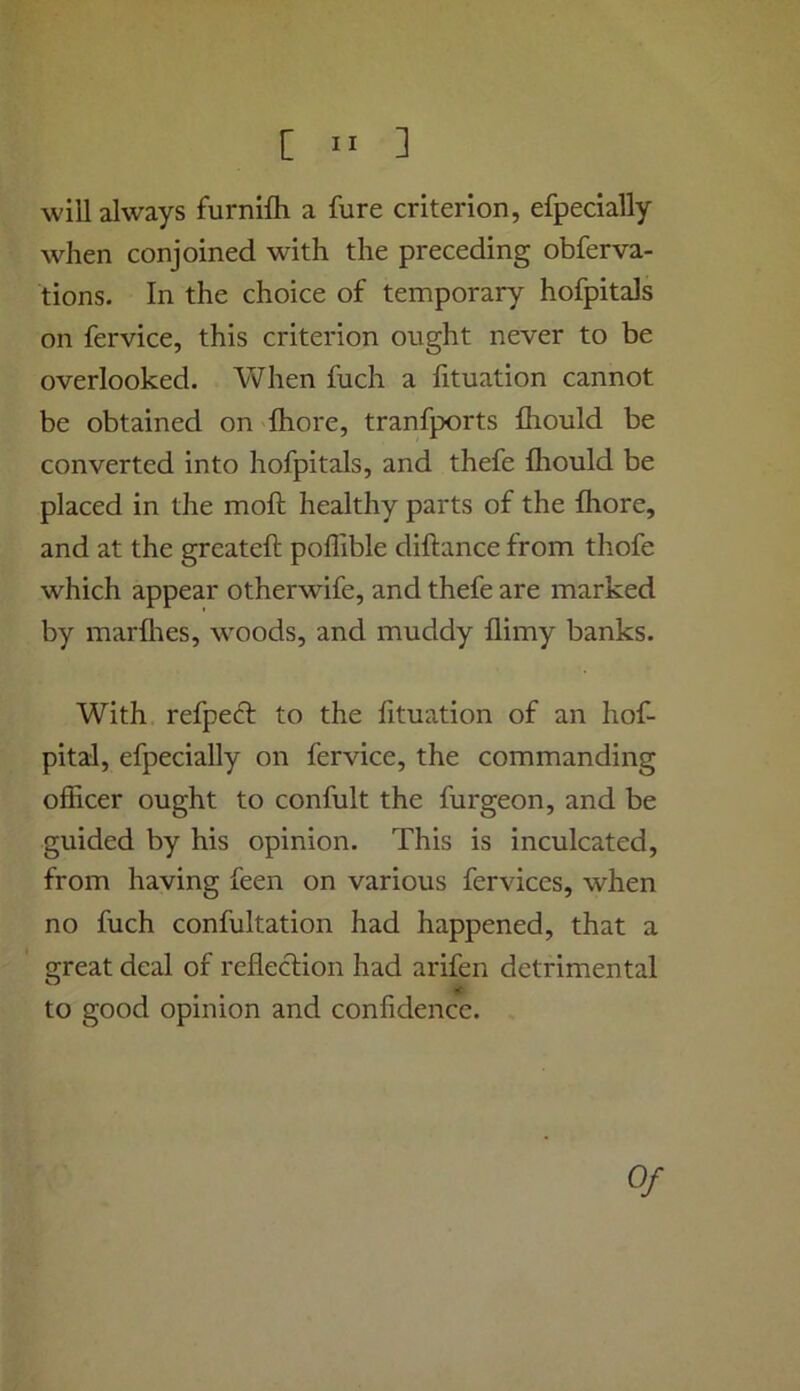 will always furnifh a fure criterion, efpecially when conjoined with the preceding obferva- tions. In the choice of temporary hofpitals on fervice, this criterion ought never to be overlooked. When fuch a fituation cannot be obtained on Ihore, tranfports fhould be converted into hofpitals, and thefe fliould be placed in the moft healthy parts of the fhore, and at the greateft poffible diftance from thofe which appear otherwife, and thefe are marked by marflies, woods, and muddy flimy banks. With refpeft to the lituation of an hof- pital, efpecially on fervice, the commanding officer ought to confult the furgeon, and be guided by his opinion. This is inculcated, from having feen on various fervices, when no fuch confultation had happened, that a great deal of reflection had arifen detrimental to good opinion and confidence. 0/