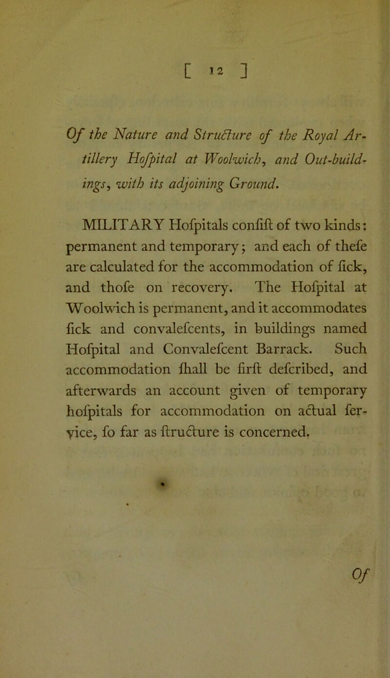 [ ] Of the Nature and Structure of the Royal Ar- tillery Hofpital at Woolwich, and Out-build- ings, with its adjoinmg Ground. MILITARY Hofpitals confift of two kinds: permanent and temporary; and each of thefe are calculated for the accommodation of lick, and thofe on recovery. The Hofpital at Woolwich is permanent, and it accommodates fick and convalefcents, in buildings named Hofpital and Convalefcent Barrack. Such accommodation ftiall be firft defcribed, and afterwards an account given of temporary hofpitals for accommodation on actual ferr vice, fo far as ftruHure is concerned. Of