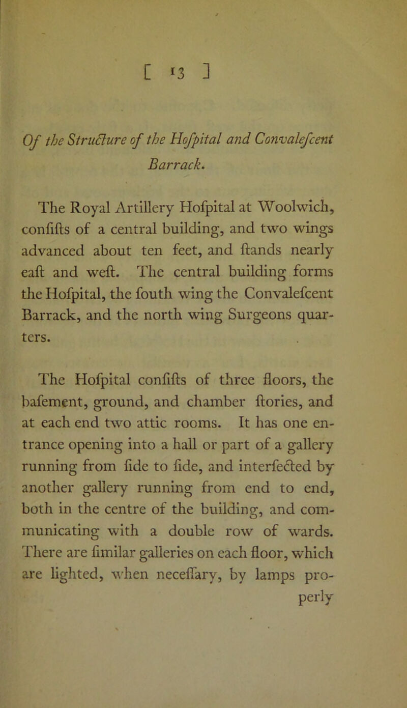 Of the Stru6lure of the Hofpital and Convalefcent Barrack. The Royal Artillery Hofpital at Woolwich, confifts of a central building, and two wings advanced about ten feet, and ftands nearly eaft and weft. The central building forms the Hofpital, the fouth wing the Convalefcent Barrack, and the north wing Surgeons quar- ters. The Hofpital confifts of three floors, the bafement, ground, and chamber ftories, and at each end two attic rooms. It has one en- trance opening into a hall or part of a gallery running from fide to fide, and interfered by another gallery running from end to end, both in the centre of the building, and com- municating with a double row of wards. There are fimilar galleries on each floor, which are lighted, v'hen necefiary, by lamps pro- perly