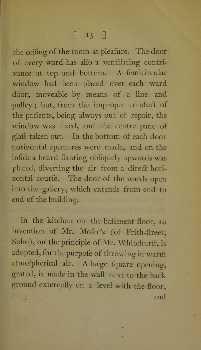 the ceiling of the room at pleafure. The door of every ward has alfo a ventilating contri- vance at top and bottom. A femicircular window had been placed over each ward door, moveable by means of a line and pulley; but, from the improper conduct of the patients, being always out of repair, the window was fixed, and the centre pane of glafs taken out. In the bottom of each door ^ horizontal apertures were made, and on the infide a board flanting obliquely upwards was placed, diverting the air from a direct hori- zontal courfe. The door of the wards open into the gallery, wliich extends from end to end of the building. In the kitchen on the bafement floor, an invention of Mr. Mofer’s (of Frith-ftreet, Soho), on the principle of Mr. Whitehurft, is adopted, for the purpofe of throwing in warm atmofpherical air. A large fquare opening, grated, is made in the wall next to the back ground externally on a level with the floor, and i