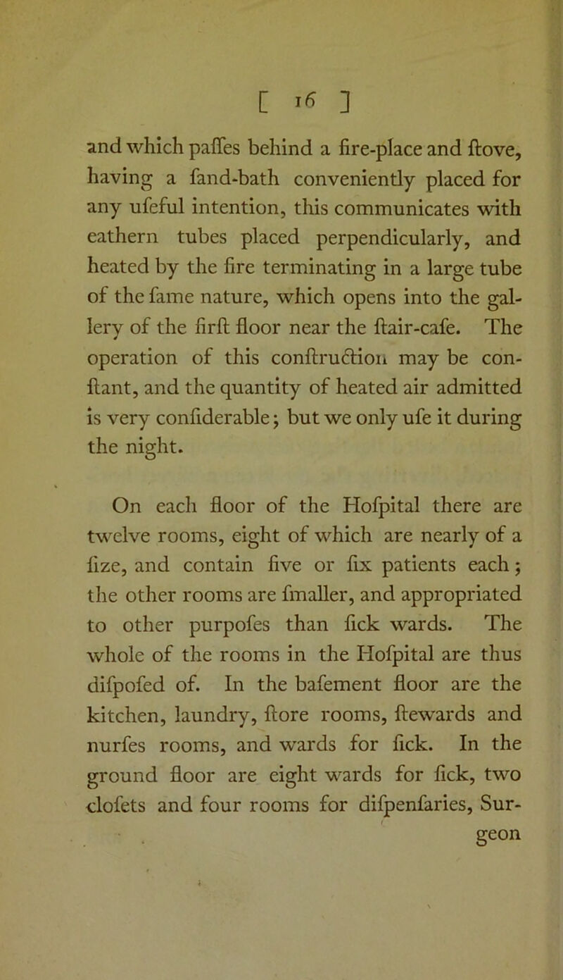 [ ] and which paffes behind a fire-place and ftove, having a fand-bath conveniently placed for any ufeful intention, this communicates with eathern tubes placed perpendicularly, and heated by the fire terminating in a large tube of the fame nature, which opens into the gal- lery of the firft floor near the flair-cafe. The operation of this conflruftion may be con- flant, and the quantity of heated air admitted is very conflderable; but we only ufe it during the night. On each floor of the Hofpital there are twelve rooms, eight of which are nearly of a fize, and contain five or fix patients each j the other rooms are fmaller, and appropriated to other purpofes than flck wards. The whole of the rooms in the Hofpital are thus difpofed of. In the bafement floor are the kitchen, laundry, flore rooms, flewards and nurfes rooms, and wards for fick. In the ground floor are eight wards for fick, two clofets and four rooms for difpenfaries. Sur- geon