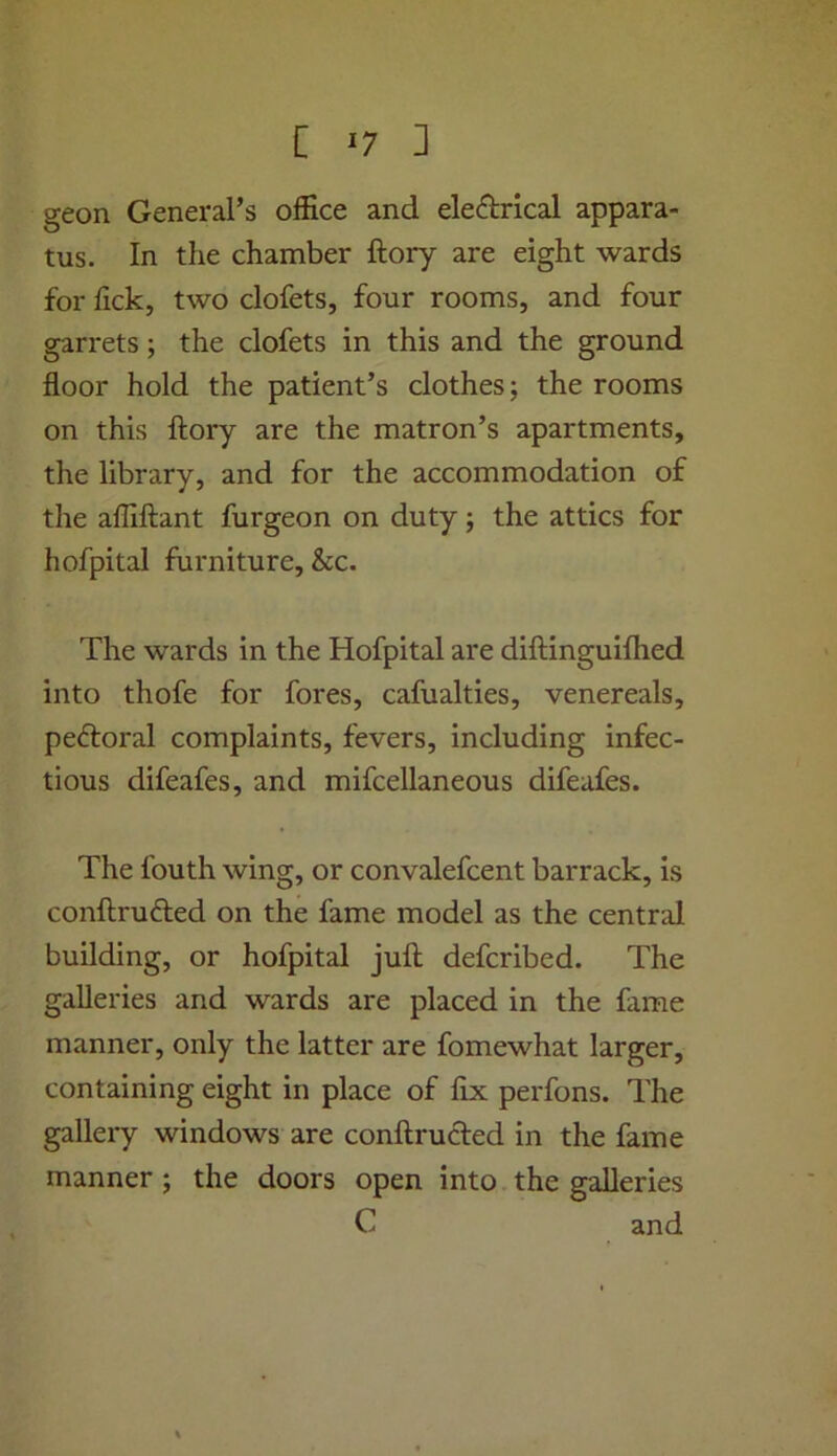 geon General’s olEce and ele<?l;rical appara- tus. In the chamber ftory are eight wards for lick, two clofets, four rooms, and four garrets; the clofets in this and the ground floor hold the patient’s clothes; the rooms on this ftory are the matron’s apartments, the library, and for the accommodation of the afllftant furgeon on duty; the attics for hofpital furniture, &c. The wards in the Hofpital are diftinguiftied into thofe for fores, cafualties, venereals, peftoral complaints, fevers, including infec- tious difeafes, and mifcellaneous difeafes. The fouth wing, or convalefcent barrack, is conftrudled on the fame model as the central building, or hofpital juft defcribed. The galleries and wards are placed in the fame manner, only the latter are fomewhat larger, containing eight in place of fix perfons. The gallery windows are conftructed in the fame manner ; the doors open into the galleries C and