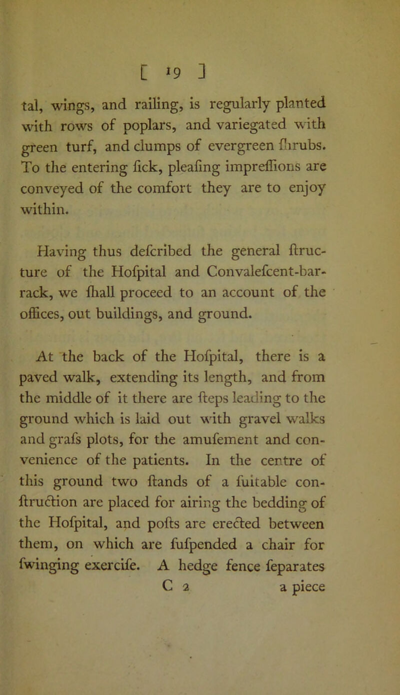 tal, wings, and railing, is regularly planted with rows of poplars, and variegated with green turf, and clumps of evergreen farubs. To the entering lick, pleafing impreflions are conveyed of the comfort they are to enjoy within. Having thus defcribed the general ftruc- ture of the Hofpital and Convalefcent-bar- rack, we fliall proceed to an account of the offices, out buildings, and ground. At the back of the Hofpital, there is a paved walk, extending its length, and from the middle of it there are fteps leading to the ground which is laid out wdth gravel walks and grafs plots, for the amufement and con- venience of the patients. In the centre of this ground two Hands of a fuitable con- ftruclion are placed for airing the bedding of the Hofpital, and pofts are erected between them, on which are fufpended a chair for fwinging exercife. A hedge fence feparates C 2 a piece