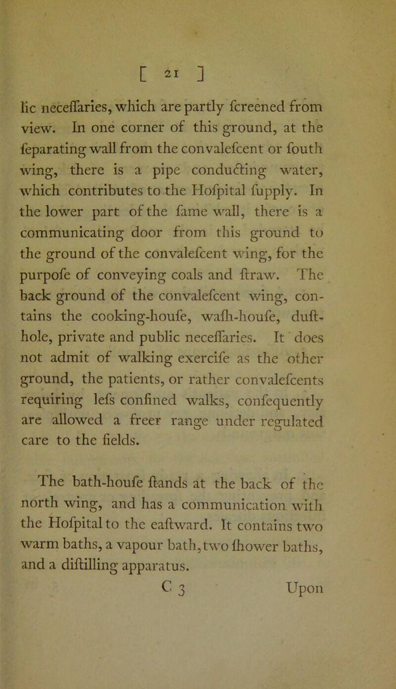 lie neceflaries, which are partly fereened from view. In one corner of this ground, at the leparating wall from the convalefcent or fouth wing, there is a pipe conducting water, which contributes to the Hofpital fupply. In the lower part of the fame wall, there is a communicating door from this ground to the ground of the convalefcent wing, for the purpofe of conveying coals and ftraw. The back ground of the convalefcent wing, con- tains the cooking-houfe, wafli-houfe, dull- hole, private and public neceflaries. It does not admit of walking exercife as the other ground, the patients, or rather convalefcents requiring lefs confined walks, confequently are allowed a freer range under regulated care to the fields. The bath-houfe ftands at the back of the north wing, and has a communication with the Hofpital to the eaftward. It contains two warm baths, a vapour bath, two Ihower baths, and a diftilling apparatus. C3 Upon
