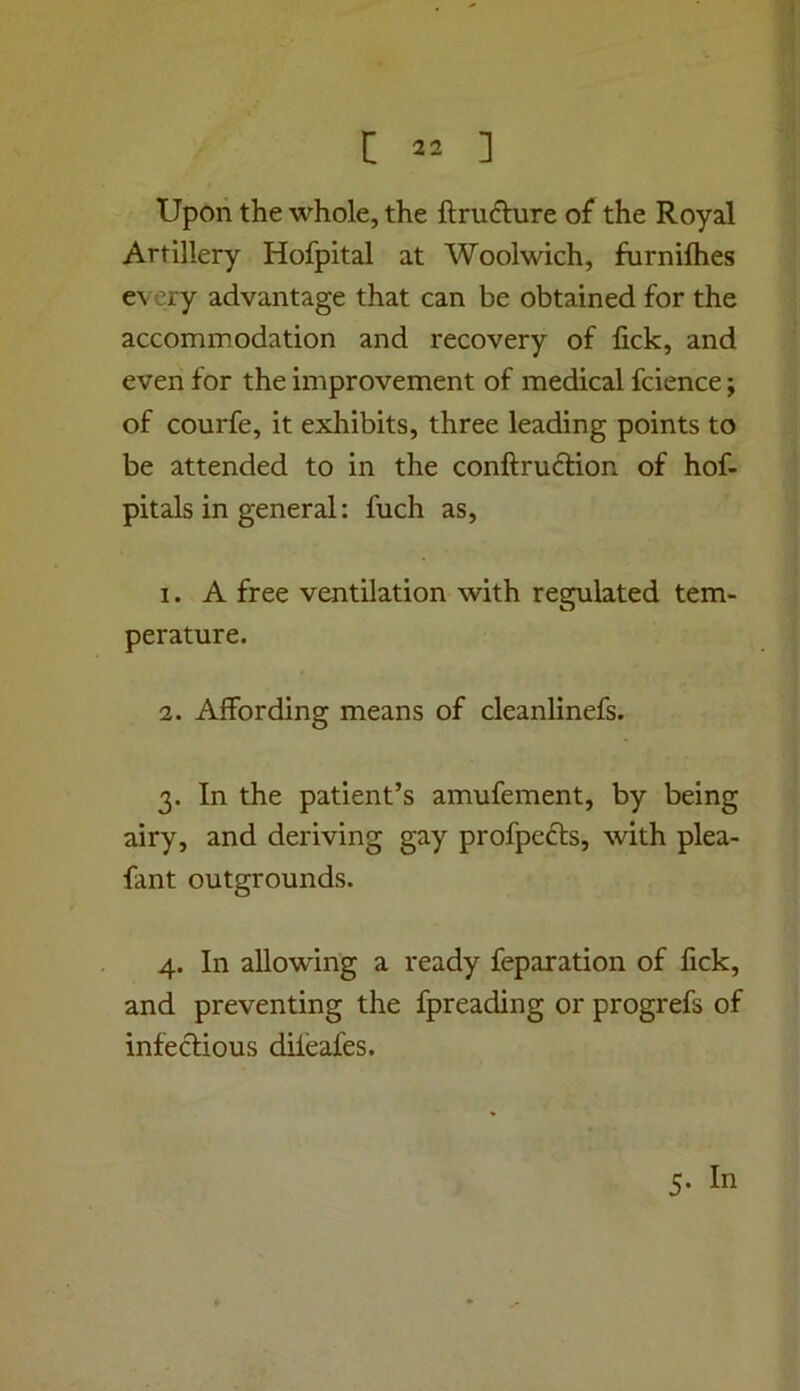 Upon the whole, the ftrufture of the Royal Artillery Hofpital at Woolwich, furnifties every advantage that can be obtained for the accommodation and recovery of lick, and even for the improvement of medical fcience; of courfe, it exhibits, three leading points to be attended to in the conftruftion of hof- pitals in general: fuch as, 1. A free ventilation with regulated tem- perature. 2. Affording means of cleanlinefs. 3. In the patient’s amufement, by being airy, and deriving gay profpefts, with plea- fant outgrounds. 4. In allowing a ready reparation of fick, and preventing the fpreading or progrefs of infectious diieafes. 5. In