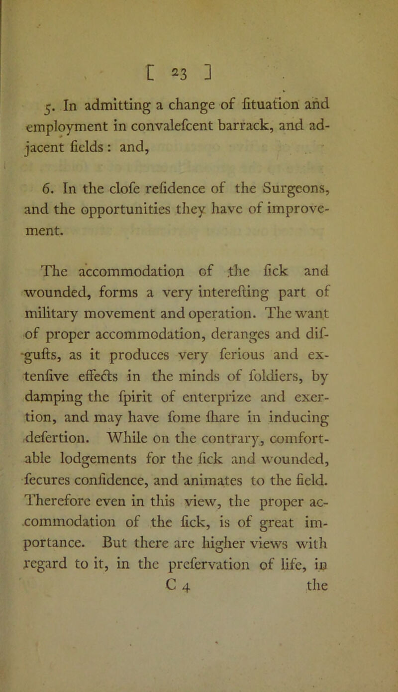 5. In admitting a change of lituation and employment in convalefcent barrack, and ad- jacent fields: and, 6. In the clofe refidence of the Surgeons, and the opportunities they have of improve- ment. The accommodation of the fick and wounded, forms a very interefting part of military movement and operation. The want of proper accommodation, deranges and dif- -gufts, as it produces very fcrious and ex- tenfive effects in the minds of foldiers, by damping the fpirit of enterprize and exer- tion, and may have fome lhare in inducing defertion. While on the contrary, comfort- able lodgements for the fick and wounded, fecures confidence, and animates to the field. Therefore even in this view, the proper ac- commodation of the fick, is of great im- portance. But there are higher views with regard to it, in the prefervation of life, in C 4 the