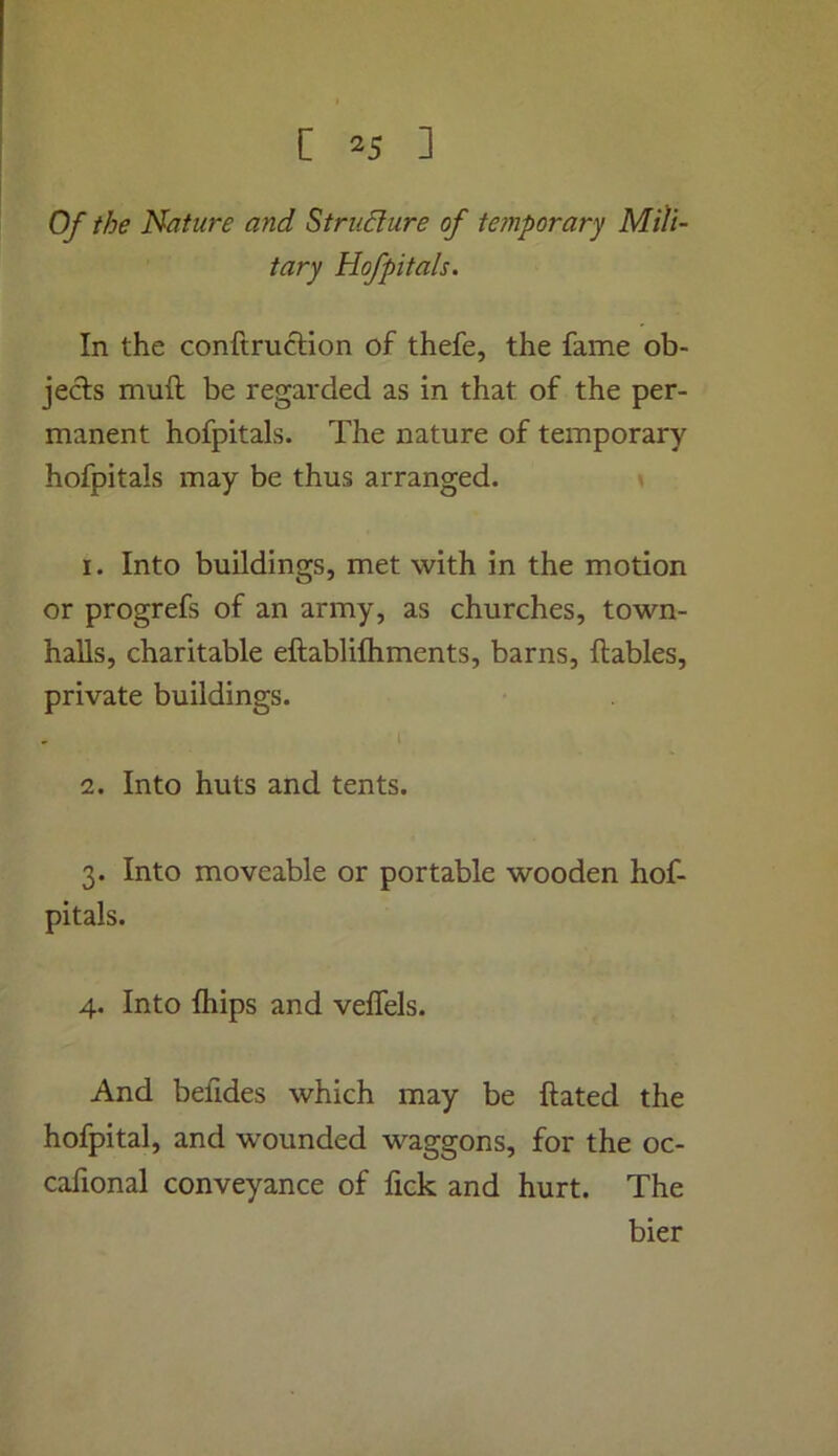 Of the Nature and Strudlure of temporary Mili- tary Hofpitals. In the conftrucHon of thefe, the fame ob- jects muft be regarded as in that of the per- manent hofpitals. The nature of temporary hofpitals may be thus arranged. » 1. Into buildings, met with in the motion or progrefs of an army, as churches, town- halls, charitable eftablifliments, barns, Ilables, private buildings. 1 2. Into huts and tents. 3. Into moveable or portable wooden hof- pitals. 4. Into fhips and veffels. And befides which may be ftated the hofpital, and wounded waggons, for the oc- cafional conveyance of fick and hurt. The bier