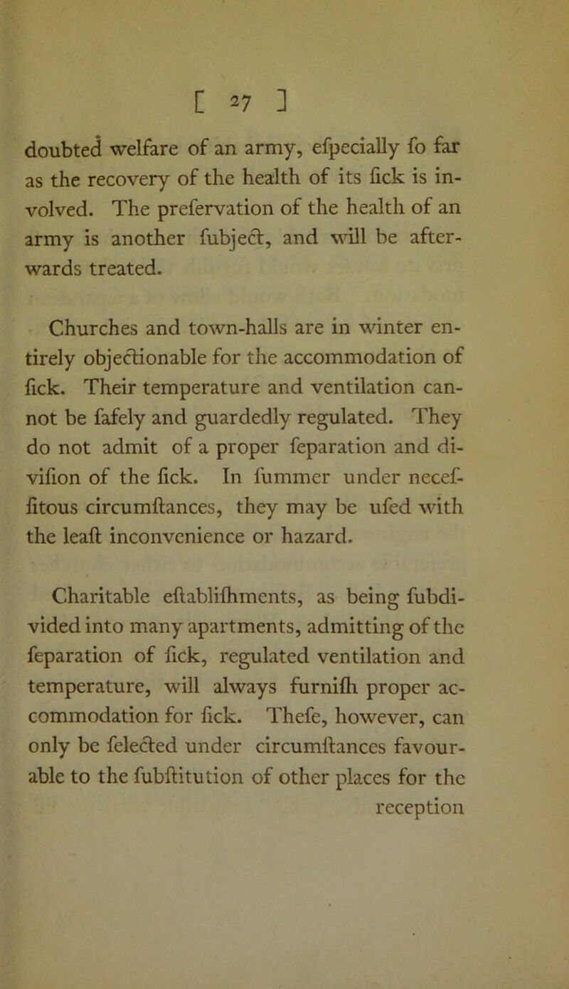 doubted welfare of an army, efpecially fo far as the recovery of the health of its fick is in- volved. The prefervation of the health of an army is another fubject, and vnll be after- wards treated. Churches and town-halls are in winter en- tirely objectionable for the accommodation of lick. Their temperature and ventilation can- not be fafely and guardedly regulated. They do not admit of a proper feparation and di- vilion of the fick. In fummer under necef- fitous circumftances, they may be ufed vdth the lead: inconvenience or hazard. Charitable eftablilhments, as being fubdi- vided into many apartments, admitting of the feparation of fick, regulated ventilation and temperature, will always furnifli proper ac- commodation for fick. Thefe, however, can only be felecled under circumftances favour- able to the fubftitution of other places for the reception