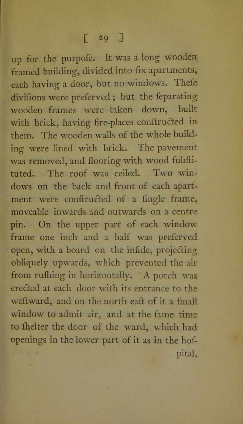 up for the purpofe. It was a long wooden framed building, divided into fix apartments, each having a door, but no windows. Thefe divifions were preferved ; but the feparating wooden frames were taken down, built with brick, having fire-places conftrucfed in them. The wooden walls of the whole build- ing were lined with brick. The pavement was removed, and flooring with wood fubfti- tuted. The roof was ceiled. Two win- dows on the back and front of each apart- ment were conftrufted of a Angle frame, moveable inwards and outwards on a centre pin. On the upper part of each window frame one inch and a half was preferved open, with a board on the infide, projedling obliquely upwards, which prevented the air from rufliing in horizontally. ’ A porch was erected at each door with its entrance to the weftward, and on the north eaft of it a fmall window to admit air, and at the fame time to flielter the door of the ward, which had openings in the lower part of it as in the hof- pital.