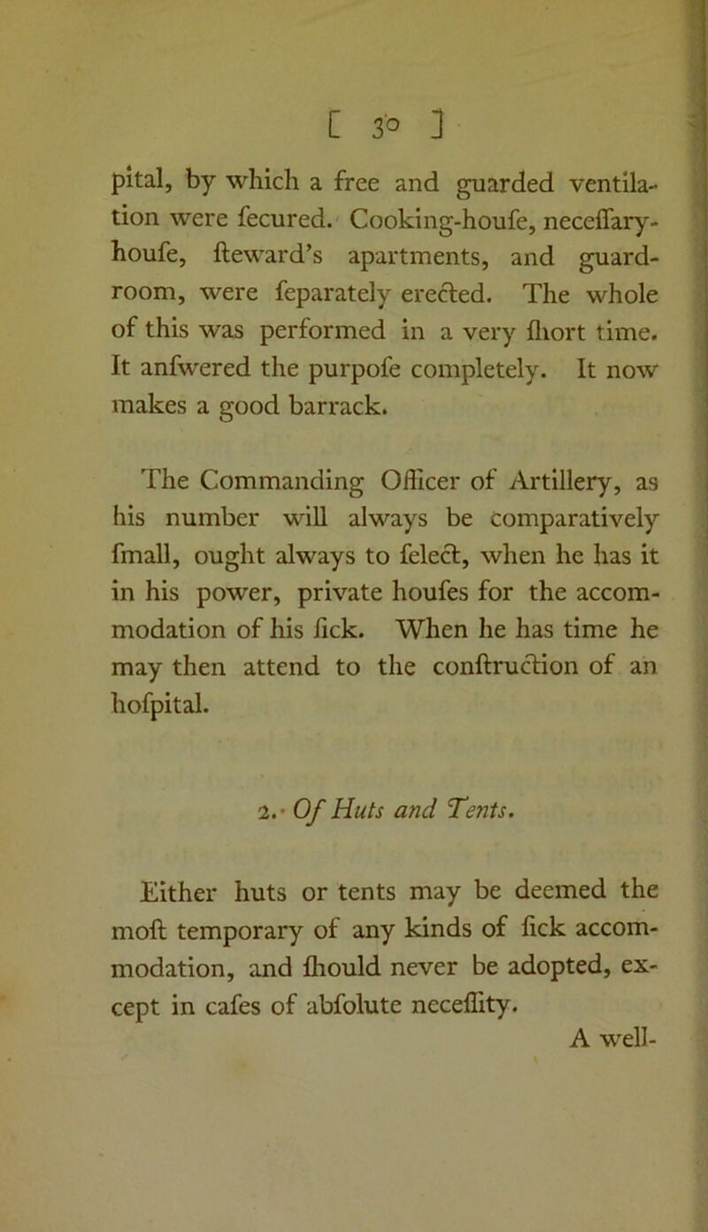 pital, by which a free and guarded ventila- tion were fecured. Cooking-houfe, neceffary- houfe, fteward’s apartments, and guard- room, were feparately erected. The whole of this was performed in a very fliort time. It anfwered the purpofe completely. It now makes a good barrack. The Commanding Officer of Artillery, as his number will always be comparatively fmall, ought always to felect, when he has it in his power, private houfes for the accom- modation of his lick. When he has time he may then attend to the conftruction of an hofpital. 2.* Of Huts and Tents. Either huts or tents may be deemed the moft temporary of any kinds of lick accom- modation, and fhould never be adopted, ex- cept in cafes of abfolute neceffity. A well-