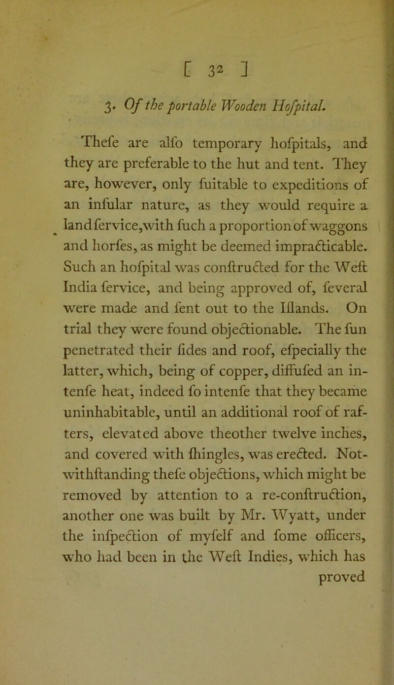 3. Of the portable Wooden Hofpital. Thefe are alfo temporary hofpitals, and they are preferable to the hut and tent. They are, however, only fuitable to expeditions of an infular nature, as they would require a landfervice,with fuch a proportion of waggons and horfes, as might be deemed imprafticable. Such an hofpital was conftrufted for the Weft India fervice, and being approved of, feveral were made and fent out to the Iflands. On trial they were found objectionable. The fun penetrated their fides and roof, efpecially the latter, which, being of copper, diffufed an in- tenfe heat, indeed fo intenfe that they became uninhabitable, until an additional roof of raf- ters, elevated above theother twelve inches, and covered with Ihingles, was erefted. Not- withftanding thefe objecftions, which might be removed by attention to a re-conftruftion, another one was built by Mr. Wyatt, under the infpeftion of myfelf and fome officers, who had been in the Weft Indies, which has proved