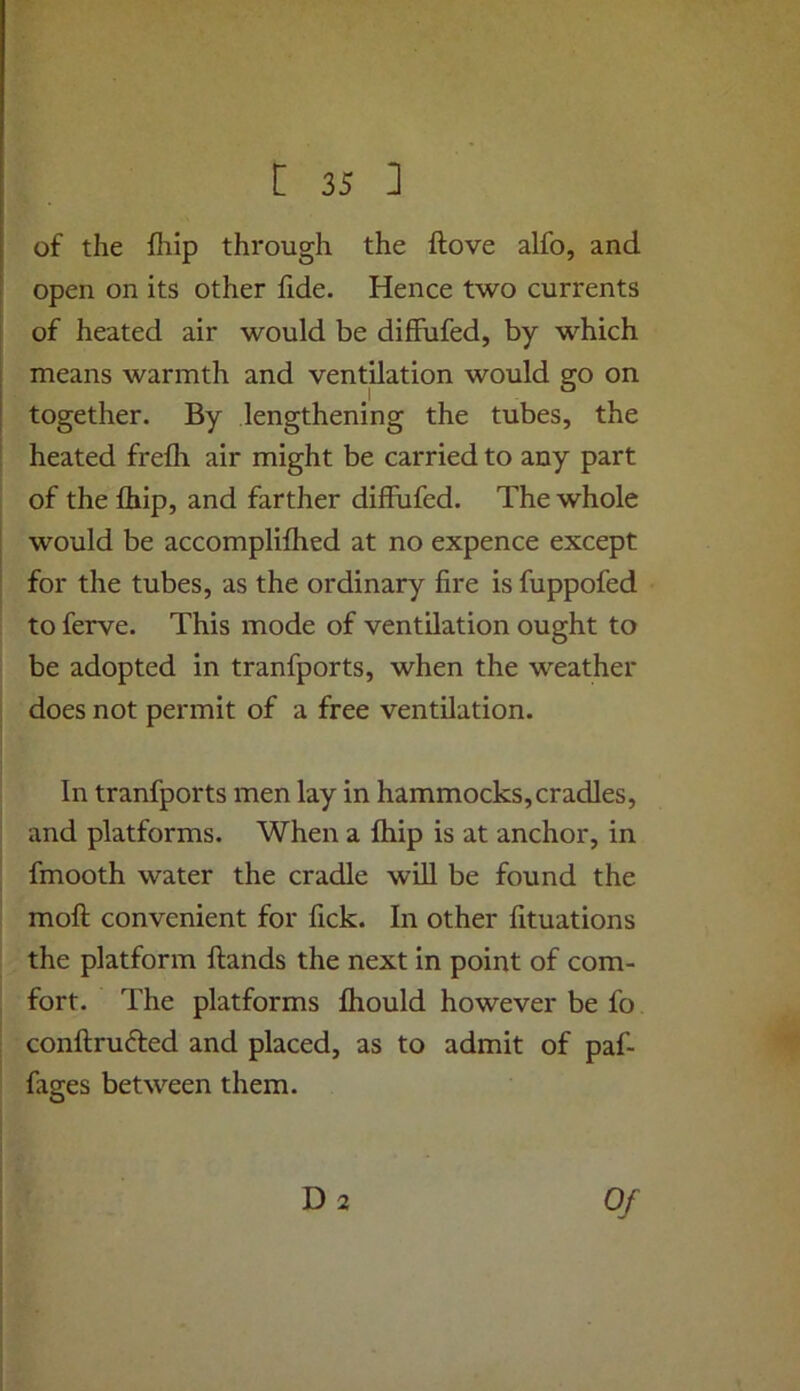 of the ftiip through the ftove alfo, and open on its other fide. Hence two currents of heated air would be diffufed, by which means warmth and ventilation would go on together. By lengthening the tubes, the heated frefli air might be carried to any part of the Ihip, and farther diffufed. The whole would be accomplifhed at no expence except for the tubes, as the ordinary fire is fuppofed to ferve. This mode of ventilation ought to be adopted in tranfports, when the weather does not permit of a free ventilation. In tranfports men lay in hammocks,cradles, and platforms. When a fhip is at anchor, in fmooth water the cradle will be found the mofi: convenient for lick. In other fituations the platform Hands the next in point of com- fort. The platforms fhould however be fo conftrufted and placed, as to admit of paf- fages between them.