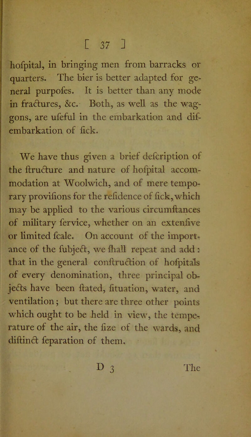 hofpital, in bringing men from barracks or quarters. The bier is better adapted for ge- neral purpofes. It is better than any mode in fradlures, &c. Both, as well as the wag- gons, are ufeful in the embarkation and dif- embarkation of lick. We have thus given a brief defcription of the ftru6hire and nature of hofpital accom- modation at Woolwich, and of mere tempo- rary provifions for the relidence of lick, which may be applied to the various circumftances of military fervice, whether on an extenfive or limited fcale. On account of the imports ance of the fubjeft, we fhall repeat and add : that in the general conftrucHon of hofpitals of every denomination, three principal ob- jefts have been hated, lituation, water, and ventilation; but there are three other points which ought to be held in view, the temper rature of the air, the fize of the wards, and diftincl feparation of them. 3 The