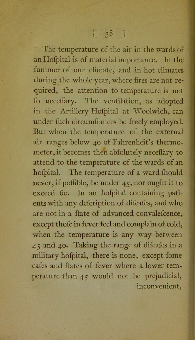 The temperature of the air in the wards of an Hofpital is of material importance. In the fummer of our climate, and in hot climates during the whole year, where fires are not re- quired, the attention to temperature is not fo neceffary. The ventilation, as adopted in the Artillery Hofpital at Woolwich, can under fuch circumftances be freely employed. But when the temperature of the external air ranges below 40 of Fahrenheit’s thermo- meter, it becomes theh abfolutely necelfary to attend to the temperature of the wards of an hofpital. The temperature of a ward fhould never, if poffible, be under 45, nor ought it to exceed 60. In an hofpital containing pati- ents with any defcription of difeafes, and who 1 are not in a Hate of advanced convalefcence, < except thofe in fever feel and complain of cold, j when the temperature is any way betv\ een ' 45 and 40. Taking the range of difeafes in a military hofpital, there is none, except fome cafes and ftates of fever where a lower tern- ■ perature than 45 would not be prejudicial, j inconvenient, t