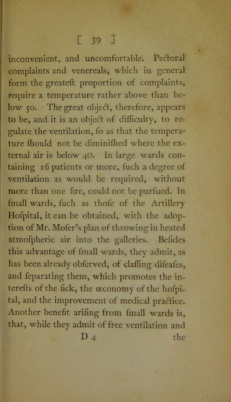 inconvenient, and uncomfortable. Peftoral complaints and venereals, which in general form the greateft proportion of complaints, require a temperature rather above than be- low 50. The great objeft, therefore, appears to be, and it is an object of dilRculty, to re- gulate the ventilation, fo as that the tempera- ture fhould not be diminiflied where the ex- ternal air is below 4O. In large wards con- taining 16 patients or more, fuch a degree of ventilation as would be required, without more than one fire, could not be purfued. In fmall wards, fuch as thofe of the Artillery Hofpital, it can be obtained, with the adop- tion of Mr. Mofer’s plan of throwing in heated atmofpheric air into the galleries. Befides this advantage of fmall wards, they admit, as has been already obferved, of claffing difeafes, and feparating them, which promotes the in- terefts of the fick, the oeconomy of the hofpi- tal, and the improvement of medical practice. Another benefit arifing from fmall wards is, that, while they admit of free ventilation and D 4 the