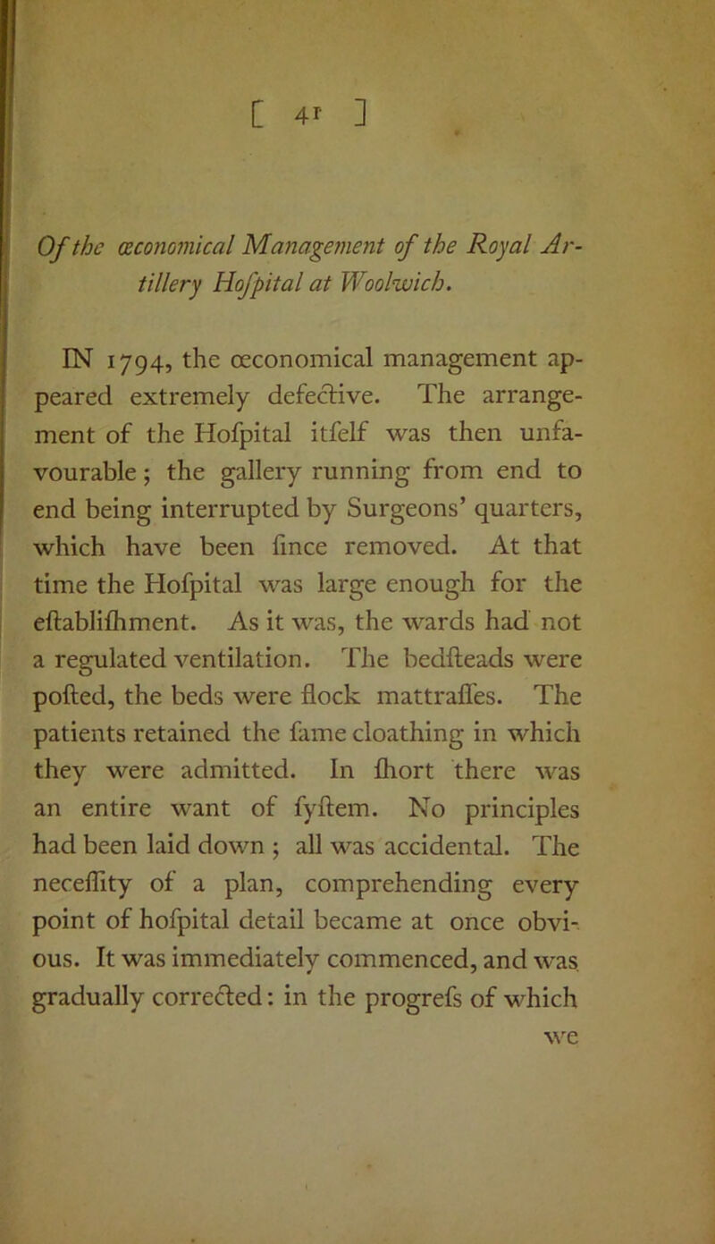 Of the (Economical Management of the Royal Ar- tillery Hofpital at Woolwich. IN 1794, the oeconomical management ap- peared extremely defective. The arrange- ment of the Hofpital itfelf was then unfa- vourable ; the gallery running from end to end being interrupted by Surgeons’ quarters, which have been fmce removed. At that time the Hofpital was large enough for the eftablifliment. As it was, the wards had not a regulated ventilation. The bedfteads were polled, the beds were flock mattrafles. The patients retained the fame cloathing in which they were admitted. In fliort there was an entire want of fyftem. No principles had been laid down ; all was accidental. The neceflity of a plan, comprehending every point of hofpital detail became at once obvi- ous. It was immediately commenced, and was, gradually corrected: in the progrefs of which we