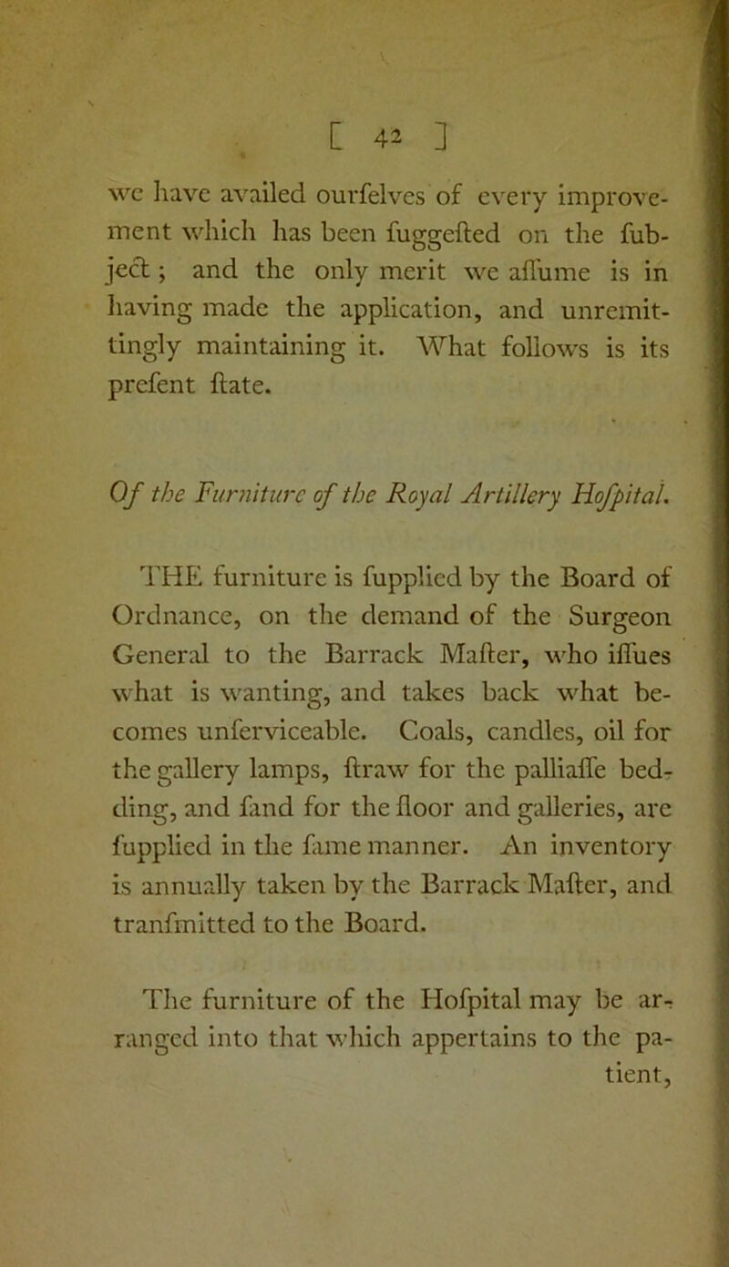 wc have availed ourfelves of every improve- ment which has been fuggefted on the fub- jecl; and the only merit we affume is in having made the application, and unremit- tingly maintaining it. What follows is its prefent Hate. Of the Furniture of the Royal Artillery Hofpital. THE furniture is fupplied by the Board of Ordnance, on the demand of the Surgeon General to the Barrack Maker, who ilfues what is wanting, and takes back what be- comes unferviceable. Coals, candles, oil for the gallery lamps, ftraw for the pallialfe bed- ding, and find for the floor and galleries, arc fupplied in the fime manner. An inventory is annually taken by the Barrack Maker, and tranfmitted to the Board. The furniture of the Hofpital may be ar- ranged into that which appertains to the pa- tient.