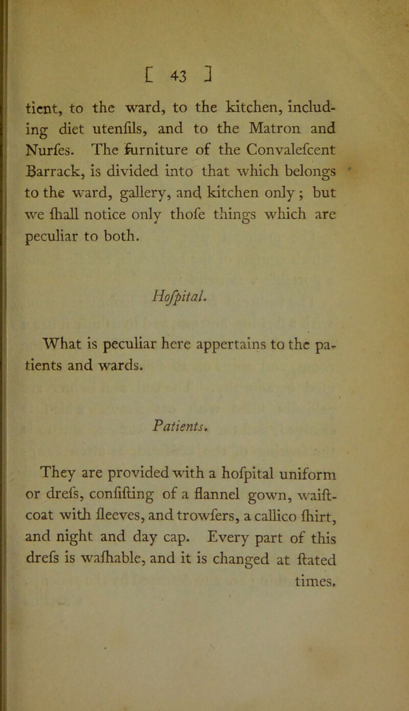 ticnt, to the ward, to the kitchen, includ- ing diet utenfils, and to the Matron and Nurfes. The ftirniture of the Convalefcent Barrack, is divided into that which belongs * to the ward, gallery, and kitchen only; but we {hall notice only thofe things which are peculiar to both. Hofpital. What is peculiar here appertains to the par tients and wards. Patients. They are provided ^vith a hofpital uniform or drefs, confifting of a flannel gown, waift- coat with fleeves, and trowfers, a callico fhirt, and night and day cap. Every part of this drefs is wafhable, and it is changed at ftated times.