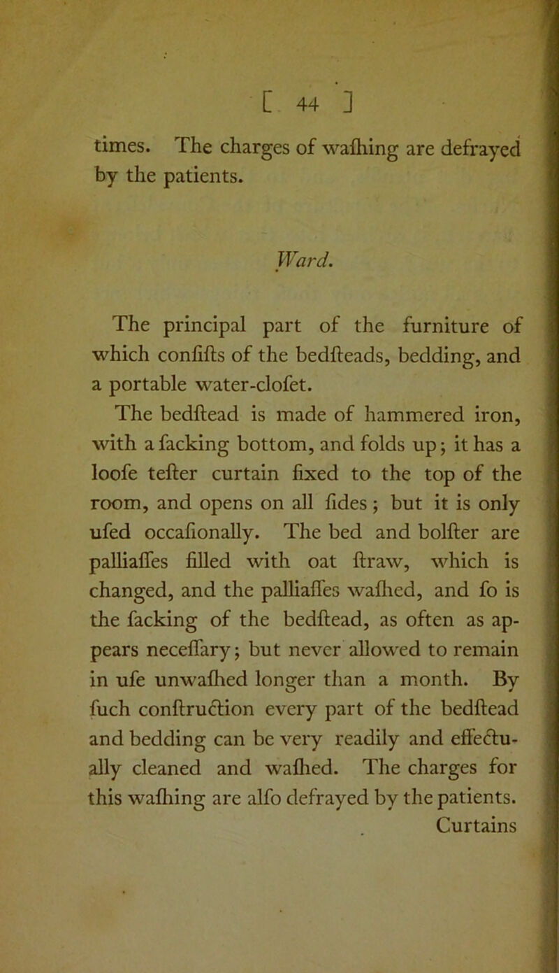 times. The charges of wafliing are defrayed by the patients. Ward. The principal part of the furniture of which confifts of the bedheads, bedding, and a portable water-clofet. The bedhead is made of hammered iron, with a facking bottom, and folds up j it has a loofe teher curtain hxed to the top of the room, and opens on all hdes; but it is only ufed occahonally. The bed and bolher are palliahes hUed with oat hraw, which is changed, and the palliahes wahied, and fo is the facking of the bedhead, as often as ap- pears necehary; but never allowed to remain in ufe unwafhed longer than a month. By fuch conhruclion every part of the bedhead and bedding can be very readily and effectu- ally cleaned and wafhed. The charges for this waffling are alfo defrayed by the patients. Curtains